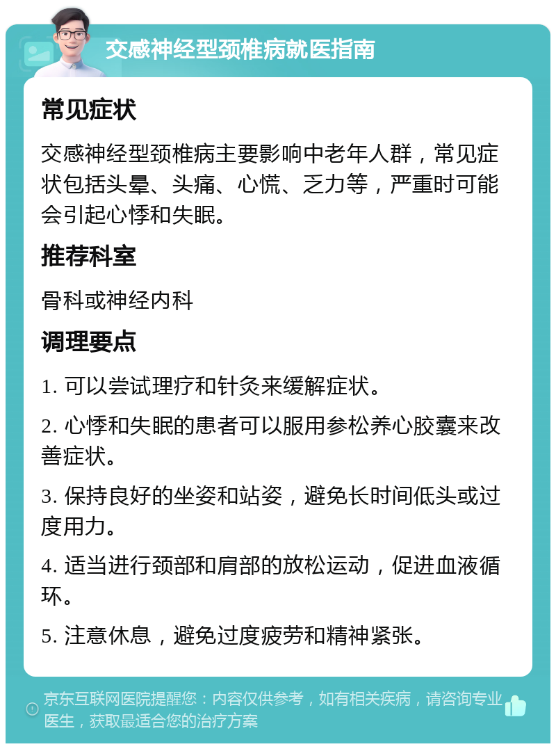 交感神经型颈椎病就医指南 常见症状 交感神经型颈椎病主要影响中老年人群，常见症状包括头晕、头痛、心慌、乏力等，严重时可能会引起心悸和失眠。 推荐科室 骨科或神经内科 调理要点 1. 可以尝试理疗和针灸来缓解症状。 2. 心悸和失眠的患者可以服用参松养心胶囊来改善症状。 3. 保持良好的坐姿和站姿，避免长时间低头或过度用力。 4. 适当进行颈部和肩部的放松运动，促进血液循环。 5. 注意休息，避免过度疲劳和精神紧张。