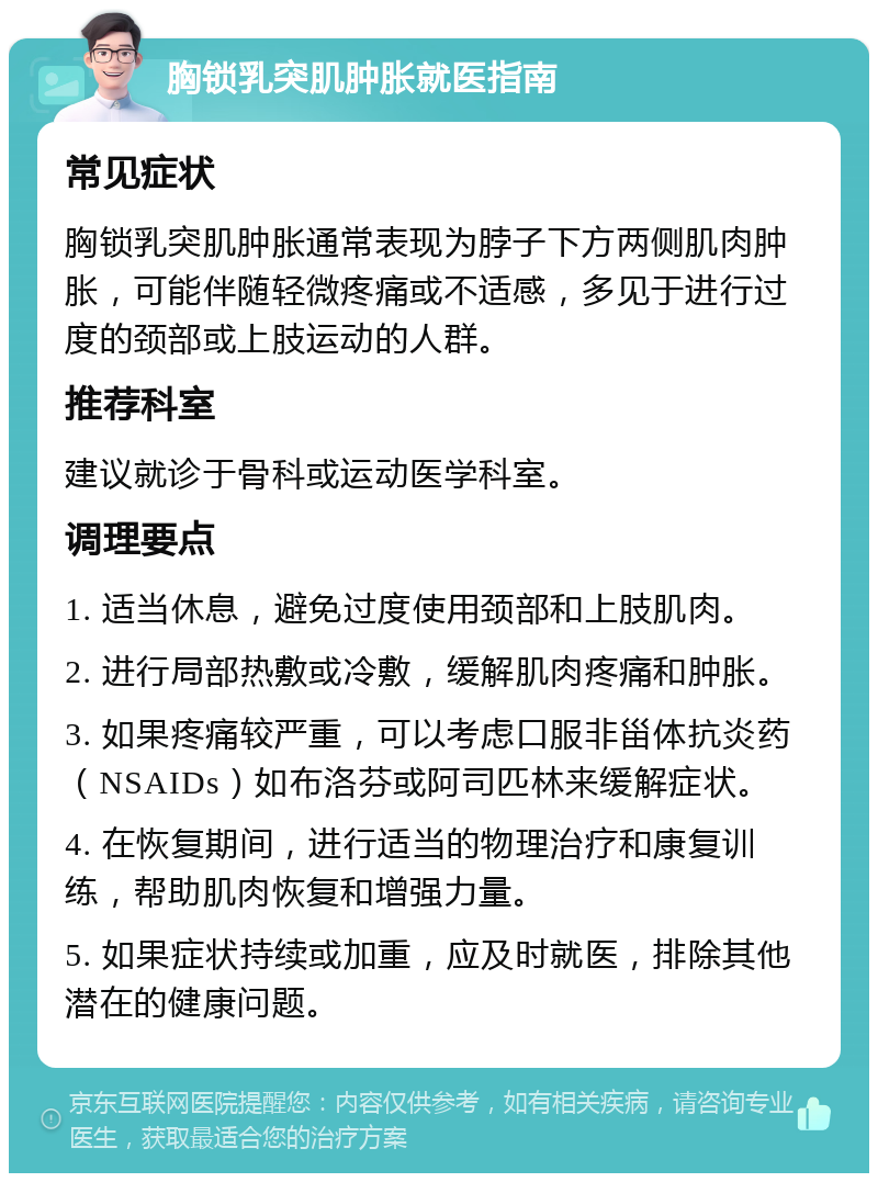 胸锁乳突肌肿胀就医指南 常见症状 胸锁乳突肌肿胀通常表现为脖子下方两侧肌肉肿胀，可能伴随轻微疼痛或不适感，多见于进行过度的颈部或上肢运动的人群。 推荐科室 建议就诊于骨科或运动医学科室。 调理要点 1. 适当休息，避免过度使用颈部和上肢肌肉。 2. 进行局部热敷或冷敷，缓解肌肉疼痛和肿胀。 3. 如果疼痛较严重，可以考虑口服非甾体抗炎药（NSAIDs）如布洛芬或阿司匹林来缓解症状。 4. 在恢复期间，进行适当的物理治疗和康复训练，帮助肌肉恢复和增强力量。 5. 如果症状持续或加重，应及时就医，排除其他潜在的健康问题。