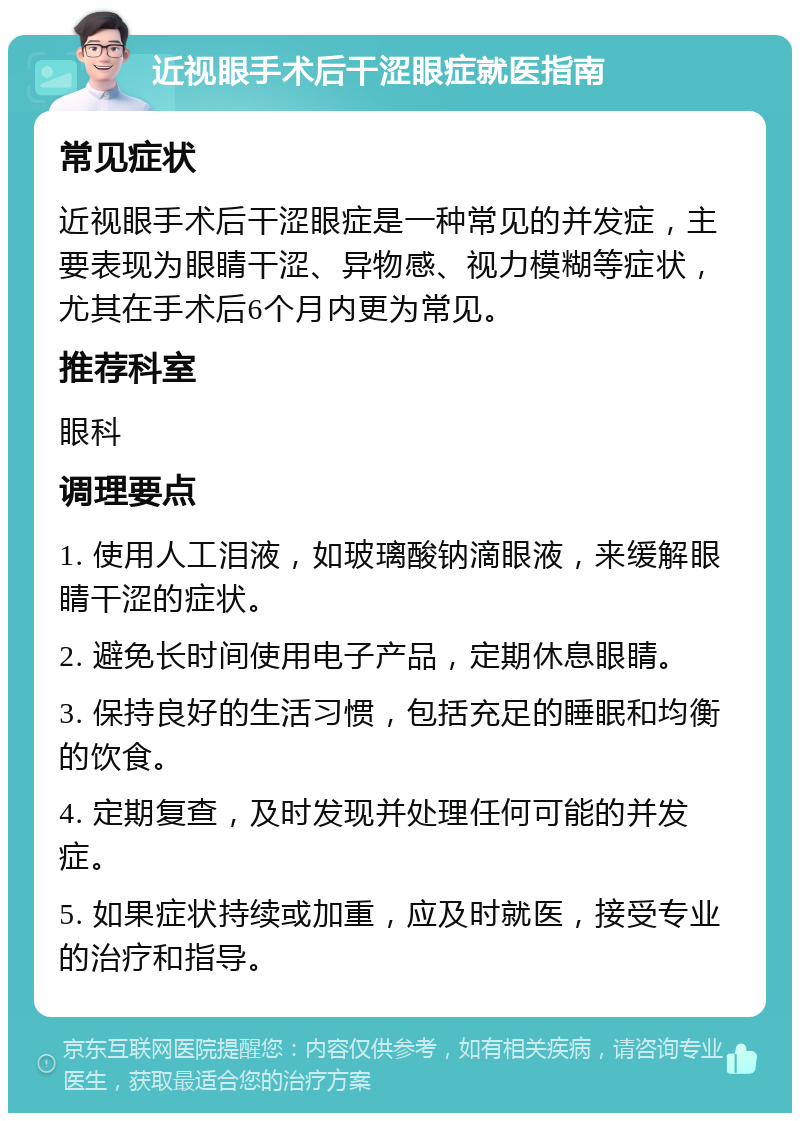 近视眼手术后干涩眼症就医指南 常见症状 近视眼手术后干涩眼症是一种常见的并发症，主要表现为眼睛干涩、异物感、视力模糊等症状，尤其在手术后6个月内更为常见。 推荐科室 眼科 调理要点 1. 使用人工泪液，如玻璃酸钠滴眼液，来缓解眼睛干涩的症状。 2. 避免长时间使用电子产品，定期休息眼睛。 3. 保持良好的生活习惯，包括充足的睡眠和均衡的饮食。 4. 定期复查，及时发现并处理任何可能的并发症。 5. 如果症状持续或加重，应及时就医，接受专业的治疗和指导。