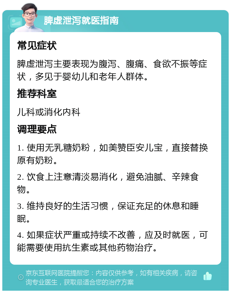 脾虚泄泻就医指南 常见症状 脾虚泄泻主要表现为腹泻、腹痛、食欲不振等症状，多见于婴幼儿和老年人群体。 推荐科室 儿科或消化内科 调理要点 1. 使用无乳糖奶粉，如美赞臣安儿宝，直接替换原有奶粉。 2. 饮食上注意清淡易消化，避免油腻、辛辣食物。 3. 维持良好的生活习惯，保证充足的休息和睡眠。 4. 如果症状严重或持续不改善，应及时就医，可能需要使用抗生素或其他药物治疗。