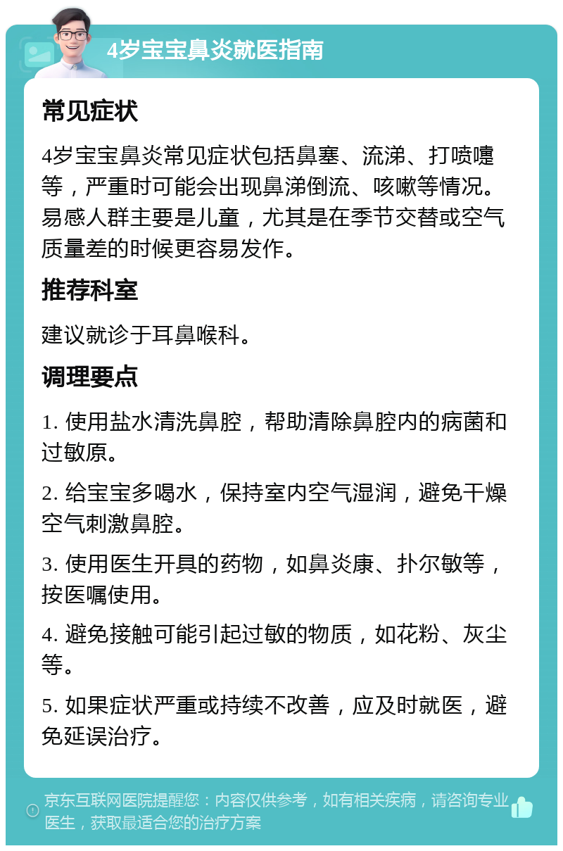 4岁宝宝鼻炎就医指南 常见症状 4岁宝宝鼻炎常见症状包括鼻塞、流涕、打喷嚏等，严重时可能会出现鼻涕倒流、咳嗽等情况。易感人群主要是儿童，尤其是在季节交替或空气质量差的时候更容易发作。 推荐科室 建议就诊于耳鼻喉科。 调理要点 1. 使用盐水清洗鼻腔，帮助清除鼻腔内的病菌和过敏原。 2. 给宝宝多喝水，保持室内空气湿润，避免干燥空气刺激鼻腔。 3. 使用医生开具的药物，如鼻炎康、扑尔敏等，按医嘱使用。 4. 避免接触可能引起过敏的物质，如花粉、灰尘等。 5. 如果症状严重或持续不改善，应及时就医，避免延误治疗。