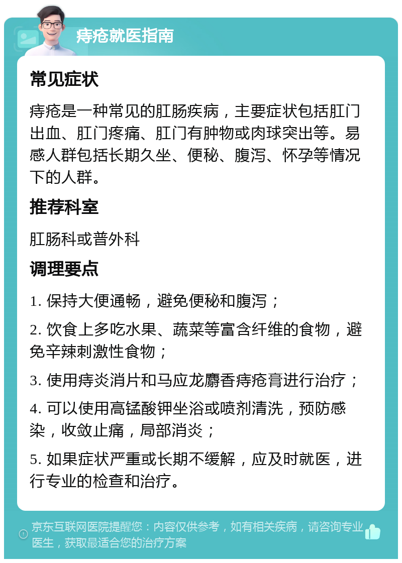 痔疮就医指南 常见症状 痔疮是一种常见的肛肠疾病，主要症状包括肛门出血、肛门疼痛、肛门有肿物或肉球突出等。易感人群包括长期久坐、便秘、腹泻、怀孕等情况下的人群。 推荐科室 肛肠科或普外科 调理要点 1. 保持大便通畅，避免便秘和腹泻； 2. 饮食上多吃水果、蔬菜等富含纤维的食物，避免辛辣刺激性食物； 3. 使用痔炎消片和马应龙麝香痔疮膏进行治疗； 4. 可以使用高锰酸钾坐浴或喷剂清洗，预防感染，收敛止痛，局部消炎； 5. 如果症状严重或长期不缓解，应及时就医，进行专业的检查和治疗。