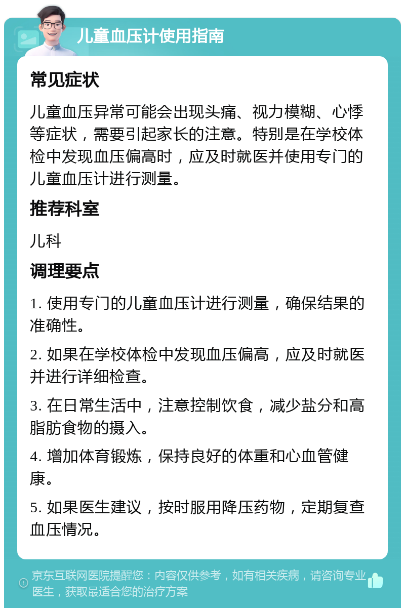 儿童血压计使用指南 常见症状 儿童血压异常可能会出现头痛、视力模糊、心悸等症状，需要引起家长的注意。特别是在学校体检中发现血压偏高时，应及时就医并使用专门的儿童血压计进行测量。 推荐科室 儿科 调理要点 1. 使用专门的儿童血压计进行测量，确保结果的准确性。 2. 如果在学校体检中发现血压偏高，应及时就医并进行详细检查。 3. 在日常生活中，注意控制饮食，减少盐分和高脂肪食物的摄入。 4. 增加体育锻炼，保持良好的体重和心血管健康。 5. 如果医生建议，按时服用降压药物，定期复查血压情况。