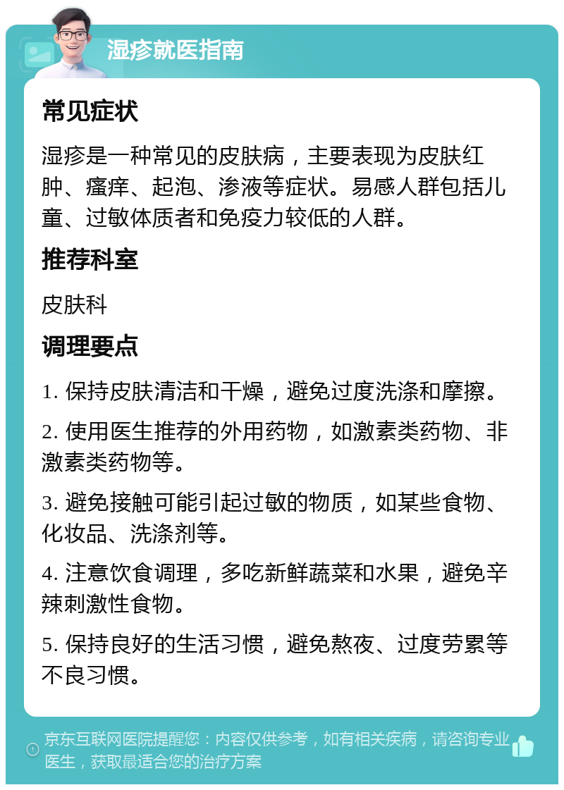 湿疹就医指南 常见症状 湿疹是一种常见的皮肤病，主要表现为皮肤红肿、瘙痒、起泡、渗液等症状。易感人群包括儿童、过敏体质者和免疫力较低的人群。 推荐科室 皮肤科 调理要点 1. 保持皮肤清洁和干燥，避免过度洗涤和摩擦。 2. 使用医生推荐的外用药物，如激素类药物、非激素类药物等。 3. 避免接触可能引起过敏的物质，如某些食物、化妆品、洗涤剂等。 4. 注意饮食调理，多吃新鲜蔬菜和水果，避免辛辣刺激性食物。 5. 保持良好的生活习惯，避免熬夜、过度劳累等不良习惯。