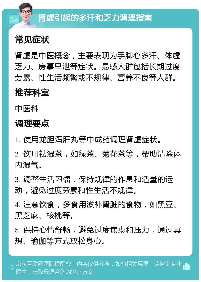 肾虚引起的多汗和乏力调理指南 常见症状 肾虚是中医概念，主要表现为手脚心多汗、体虚乏力、房事早泄等症状。易感人群包括长期过度劳累、性生活频繁或不规律、营养不良等人群。 推荐科室 中医科 调理要点 1. 使用龙胆泻肝丸等中成药调理肾虚症状。 2. 饮用祛湿茶，如绿茶、菊花茶等，帮助清除体内湿气。 3. 调整生活习惯，保持规律的作息和适量的运动，避免过度劳累和性生活不规律。 4. 注意饮食，多食用滋补肾脏的食物，如黑豆、黑芝麻、核桃等。 5. 保持心情舒畅，避免过度焦虑和压力，通过冥想、瑜伽等方式放松身心。