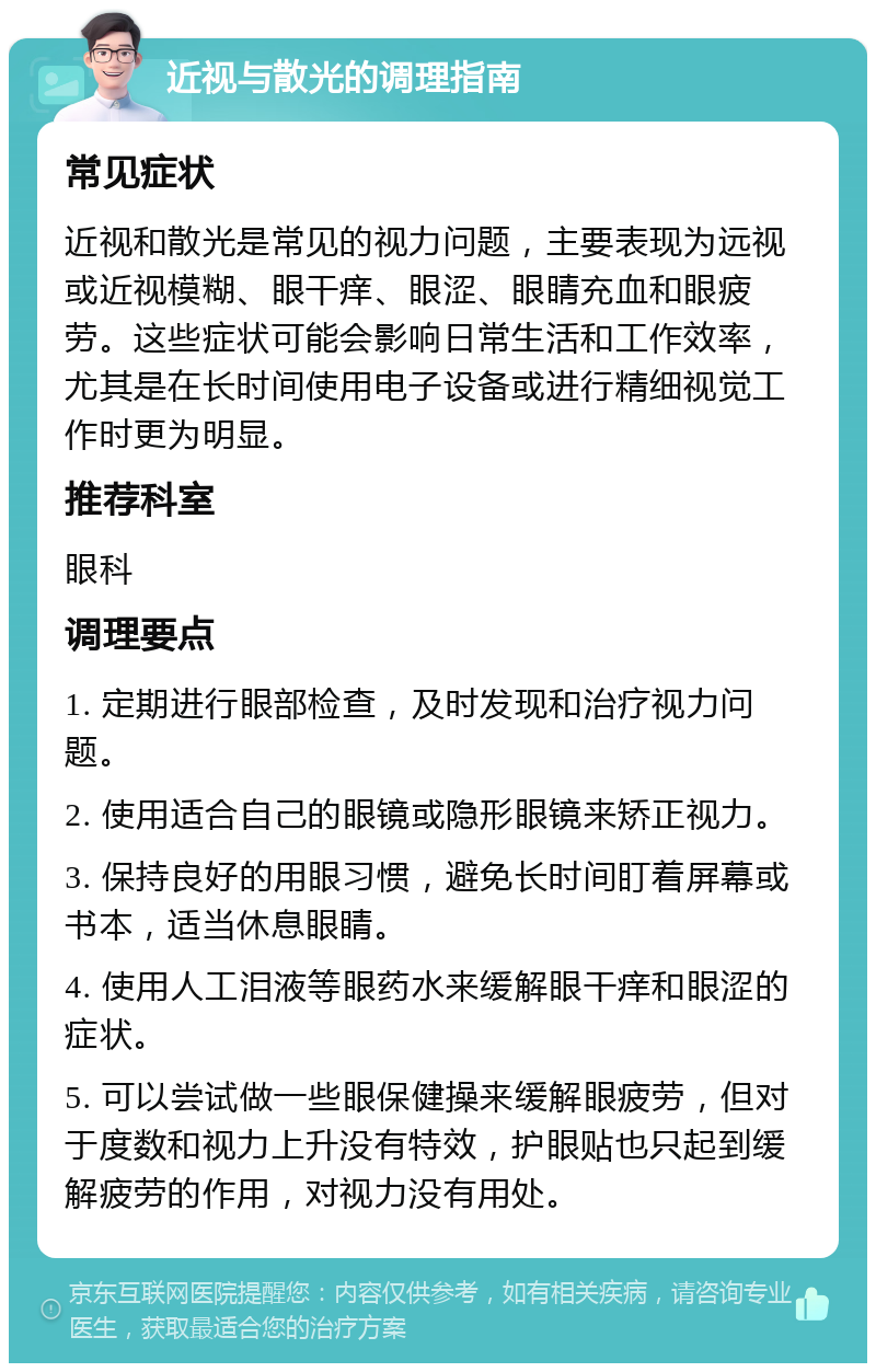 近视与散光的调理指南 常见症状 近视和散光是常见的视力问题，主要表现为远视或近视模糊、眼干痒、眼涩、眼睛充血和眼疲劳。这些症状可能会影响日常生活和工作效率，尤其是在长时间使用电子设备或进行精细视觉工作时更为明显。 推荐科室 眼科 调理要点 1. 定期进行眼部检查，及时发现和治疗视力问题。 2. 使用适合自己的眼镜或隐形眼镜来矫正视力。 3. 保持良好的用眼习惯，避免长时间盯着屏幕或书本，适当休息眼睛。 4. 使用人工泪液等眼药水来缓解眼干痒和眼涩的症状。 5. 可以尝试做一些眼保健操来缓解眼疲劳，但对于度数和视力上升没有特效，护眼贴也只起到缓解疲劳的作用，对视力没有用处。