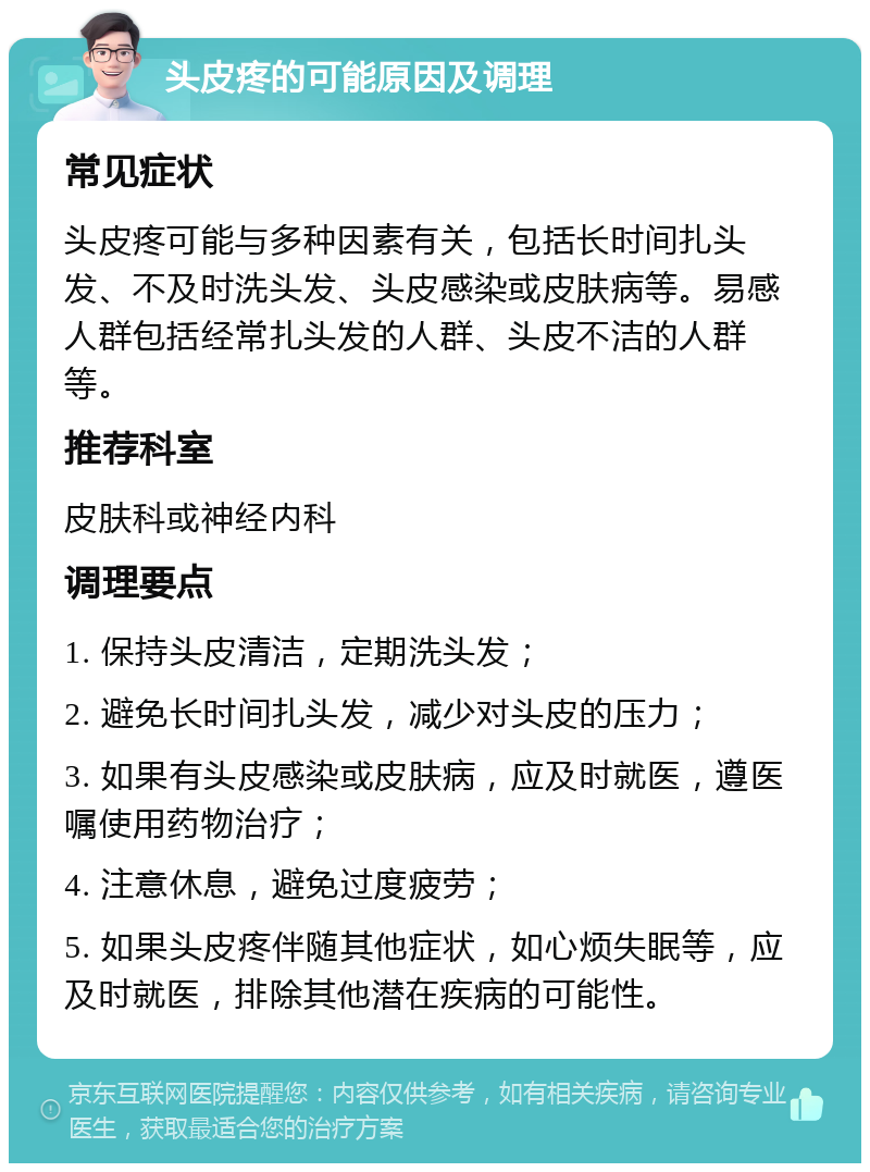 头皮疼的可能原因及调理 常见症状 头皮疼可能与多种因素有关，包括长时间扎头发、不及时洗头发、头皮感染或皮肤病等。易感人群包括经常扎头发的人群、头皮不洁的人群等。 推荐科室 皮肤科或神经内科 调理要点 1. 保持头皮清洁，定期洗头发； 2. 避免长时间扎头发，减少对头皮的压力； 3. 如果有头皮感染或皮肤病，应及时就医，遵医嘱使用药物治疗； 4. 注意休息，避免过度疲劳； 5. 如果头皮疼伴随其他症状，如心烦失眠等，应及时就医，排除其他潜在疾病的可能性。