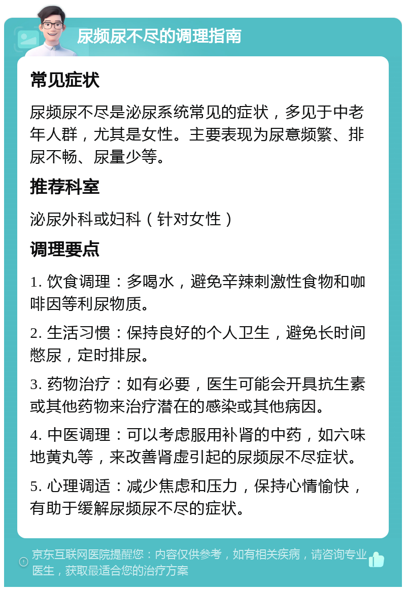 尿频尿不尽的调理指南 常见症状 尿频尿不尽是泌尿系统常见的症状，多见于中老年人群，尤其是女性。主要表现为尿意频繁、排尿不畅、尿量少等。 推荐科室 泌尿外科或妇科（针对女性） 调理要点 1. 饮食调理：多喝水，避免辛辣刺激性食物和咖啡因等利尿物质。 2. 生活习惯：保持良好的个人卫生，避免长时间憋尿，定时排尿。 3. 药物治疗：如有必要，医生可能会开具抗生素或其他药物来治疗潜在的感染或其他病因。 4. 中医调理：可以考虑服用补肾的中药，如六味地黄丸等，来改善肾虚引起的尿频尿不尽症状。 5. 心理调适：减少焦虑和压力，保持心情愉快，有助于缓解尿频尿不尽的症状。