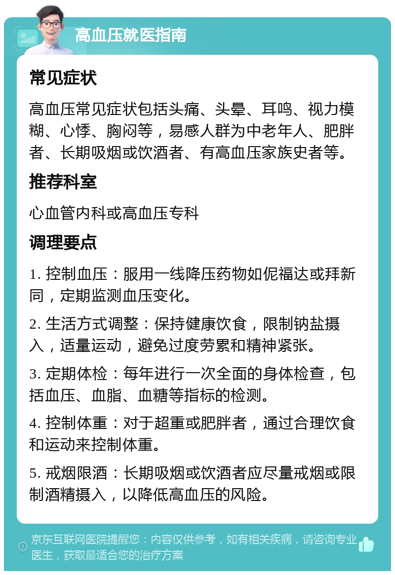 高血压就医指南 常见症状 高血压常见症状包括头痛、头晕、耳鸣、视力模糊、心悸、胸闷等，易感人群为中老年人、肥胖者、长期吸烟或饮酒者、有高血压家族史者等。 推荐科室 心血管内科或高血压专科 调理要点 1. 控制血压：服用一线降压药物如伲福达或拜新同，定期监测血压变化。 2. 生活方式调整：保持健康饮食，限制钠盐摄入，适量运动，避免过度劳累和精神紧张。 3. 定期体检：每年进行一次全面的身体检查，包括血压、血脂、血糖等指标的检测。 4. 控制体重：对于超重或肥胖者，通过合理饮食和运动来控制体重。 5. 戒烟限酒：长期吸烟或饮酒者应尽量戒烟或限制酒精摄入，以降低高血压的风险。