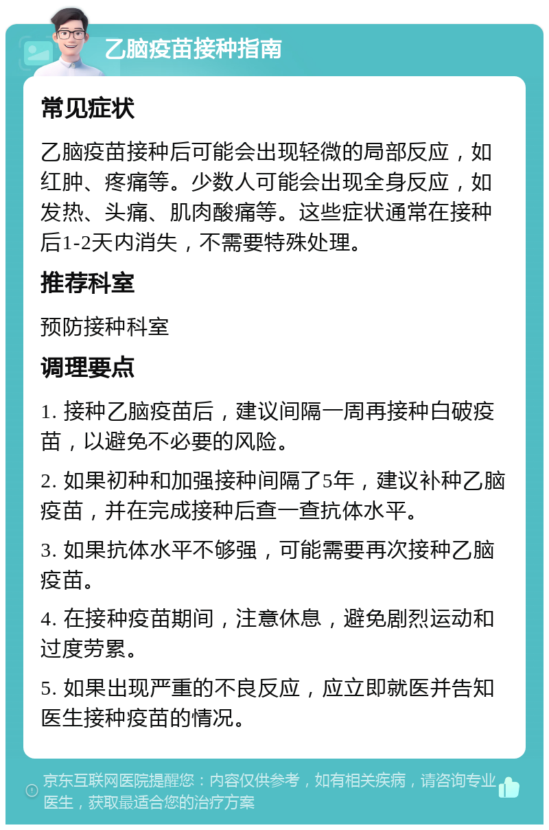 乙脑疫苗接种指南 常见症状 乙脑疫苗接种后可能会出现轻微的局部反应，如红肿、疼痛等。少数人可能会出现全身反应，如发热、头痛、肌肉酸痛等。这些症状通常在接种后1-2天内消失，不需要特殊处理。 推荐科室 预防接种科室 调理要点 1. 接种乙脑疫苗后，建议间隔一周再接种白破疫苗，以避免不必要的风险。 2. 如果初种和加强接种间隔了5年，建议补种乙脑疫苗，并在完成接种后查一查抗体水平。 3. 如果抗体水平不够强，可能需要再次接种乙脑疫苗。 4. 在接种疫苗期间，注意休息，避免剧烈运动和过度劳累。 5. 如果出现严重的不良反应，应立即就医并告知医生接种疫苗的情况。