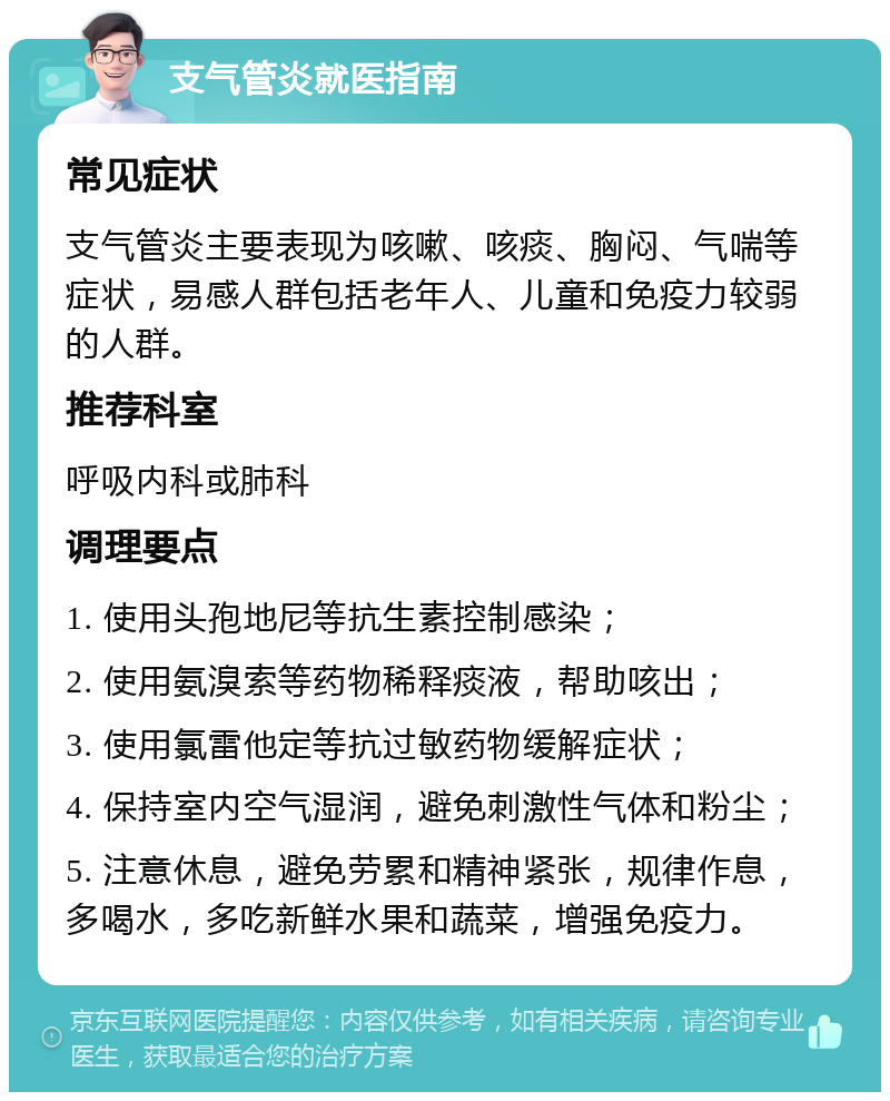 支气管炎就医指南 常见症状 支气管炎主要表现为咳嗽、咳痰、胸闷、气喘等症状，易感人群包括老年人、儿童和免疫力较弱的人群。 推荐科室 呼吸内科或肺科 调理要点 1. 使用头孢地尼等抗生素控制感染； 2. 使用氨溴索等药物稀释痰液，帮助咳出； 3. 使用氯雷他定等抗过敏药物缓解症状； 4. 保持室内空气湿润，避免刺激性气体和粉尘； 5. 注意休息，避免劳累和精神紧张，规律作息，多喝水，多吃新鲜水果和蔬菜，增强免疫力。