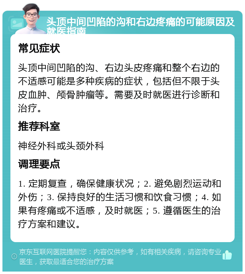 头顶中间凹陷的沟和右边疼痛的可能原因及就医指南 常见症状 头顶中间凹陷的沟、右边头皮疼痛和整个右边的不适感可能是多种疾病的症状，包括但不限于头皮血肿、颅骨肿瘤等。需要及时就医进行诊断和治疗。 推荐科室 神经外科或头颈外科 调理要点 1. 定期复查，确保健康状况；2. 避免剧烈运动和外伤；3. 保持良好的生活习惯和饮食习惯；4. 如果有疼痛或不适感，及时就医；5. 遵循医生的治疗方案和建议。