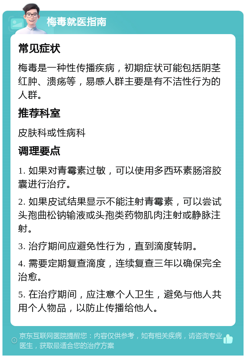 梅毒就医指南 常见症状 梅毒是一种性传播疾病，初期症状可能包括阴茎红肿、溃疡等，易感人群主要是有不洁性行为的人群。 推荐科室 皮肤科或性病科 调理要点 1. 如果对青霉素过敏，可以使用多西环素肠溶胶囊进行治疗。 2. 如果皮试结果显示不能注射青霉素，可以尝试头孢曲松钠输液或头孢类药物肌肉注射或静脉注射。 3. 治疗期间应避免性行为，直到滴度转阴。 4. 需要定期复查滴度，连续复查三年以确保完全治愈。 5. 在治疗期间，应注意个人卫生，避免与他人共用个人物品，以防止传播给他人。