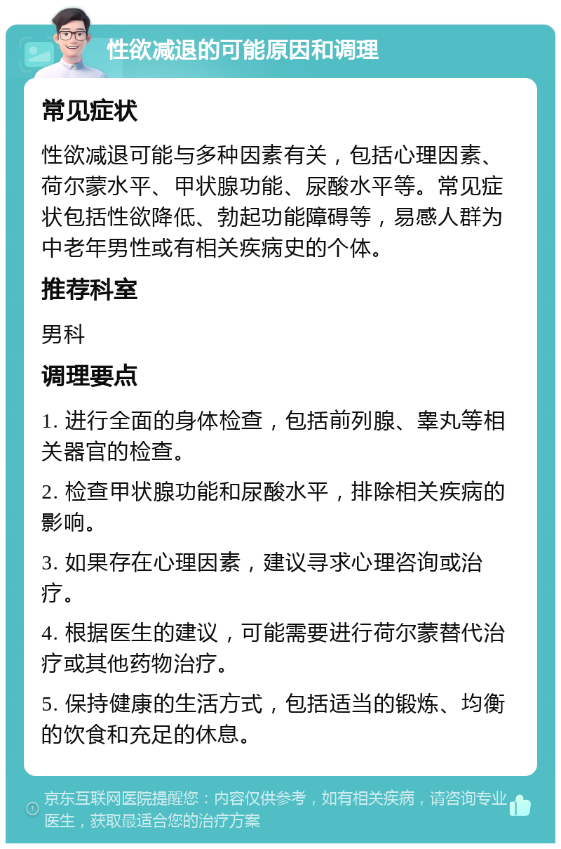 性欲减退的可能原因和调理 常见症状 性欲减退可能与多种因素有关，包括心理因素、荷尔蒙水平、甲状腺功能、尿酸水平等。常见症状包括性欲降低、勃起功能障碍等，易感人群为中老年男性或有相关疾病史的个体。 推荐科室 男科 调理要点 1. 进行全面的身体检查，包括前列腺、睾丸等相关器官的检查。 2. 检查甲状腺功能和尿酸水平，排除相关疾病的影响。 3. 如果存在心理因素，建议寻求心理咨询或治疗。 4. 根据医生的建议，可能需要进行荷尔蒙替代治疗或其他药物治疗。 5. 保持健康的生活方式，包括适当的锻炼、均衡的饮食和充足的休息。