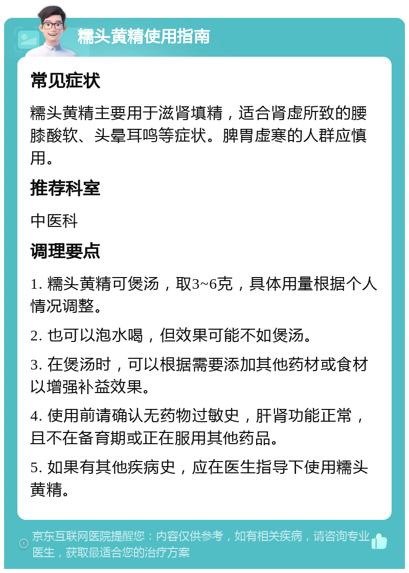 糯头黄精使用指南 常见症状 糯头黄精主要用于滋肾填精，适合肾虚所致的腰膝酸软、头晕耳鸣等症状。脾胃虚寒的人群应慎用。 推荐科室 中医科 调理要点 1. 糯头黄精可煲汤，取3~6克，具体用量根据个人情况调整。 2. 也可以泡水喝，但效果可能不如煲汤。 3. 在煲汤时，可以根据需要添加其他药材或食材以增强补益效果。 4. 使用前请确认无药物过敏史，肝肾功能正常，且不在备育期或正在服用其他药品。 5. 如果有其他疾病史，应在医生指导下使用糯头黄精。