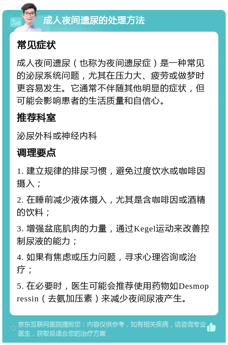 成人夜间遗尿的处理方法 常见症状 成人夜间遗尿（也称为夜间遗尿症）是一种常见的泌尿系统问题，尤其在压力大、疲劳或做梦时更容易发生。它通常不伴随其他明显的症状，但可能会影响患者的生活质量和自信心。 推荐科室 泌尿外科或神经内科 调理要点 1. 建立规律的排尿习惯，避免过度饮水或咖啡因摄入； 2. 在睡前减少液体摄入，尤其是含咖啡因或酒精的饮料； 3. 增强盆底肌肉的力量，通过Kegel运动来改善控制尿液的能力； 4. 如果有焦虑或压力问题，寻求心理咨询或治疗； 5. 在必要时，医生可能会推荐使用药物如Desmopressin（去氨加压素）来减少夜间尿液产生。