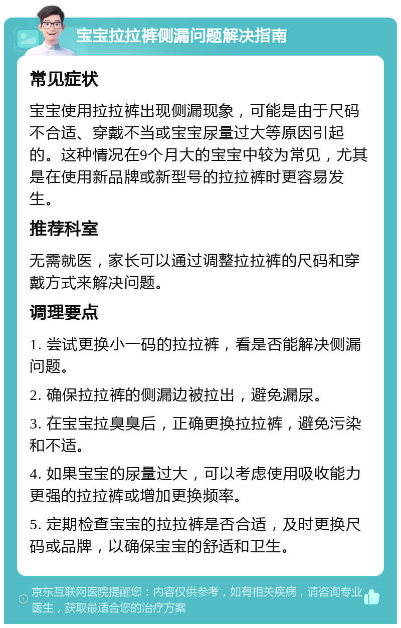 宝宝拉拉裤侧漏问题解决指南 常见症状 宝宝使用拉拉裤出现侧漏现象，可能是由于尺码不合适、穿戴不当或宝宝尿量过大等原因引起的。这种情况在9个月大的宝宝中较为常见，尤其是在使用新品牌或新型号的拉拉裤时更容易发生。 推荐科室 无需就医，家长可以通过调整拉拉裤的尺码和穿戴方式来解决问题。 调理要点 1. 尝试更换小一码的拉拉裤，看是否能解决侧漏问题。 2. 确保拉拉裤的侧漏边被拉出，避免漏尿。 3. 在宝宝拉臭臭后，正确更换拉拉裤，避免污染和不适。 4. 如果宝宝的尿量过大，可以考虑使用吸收能力更强的拉拉裤或增加更换频率。 5. 定期检查宝宝的拉拉裤是否合适，及时更换尺码或品牌，以确保宝宝的舒适和卫生。