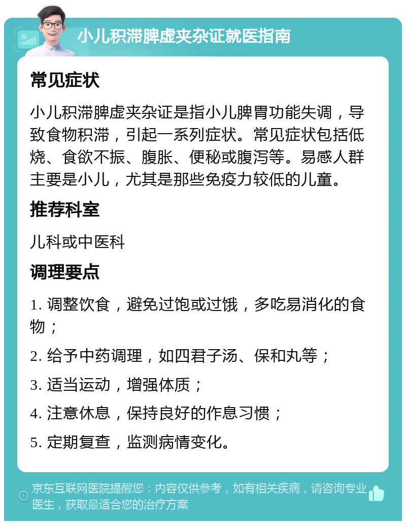 小儿积滞脾虚夹杂证就医指南 常见症状 小儿积滞脾虚夹杂证是指小儿脾胃功能失调，导致食物积滞，引起一系列症状。常见症状包括低烧、食欲不振、腹胀、便秘或腹泻等。易感人群主要是小儿，尤其是那些免疫力较低的儿童。 推荐科室 儿科或中医科 调理要点 1. 调整饮食，避免过饱或过饿，多吃易消化的食物； 2. 给予中药调理，如四君子汤、保和丸等； 3. 适当运动，增强体质； 4. 注意休息，保持良好的作息习惯； 5. 定期复查，监测病情变化。