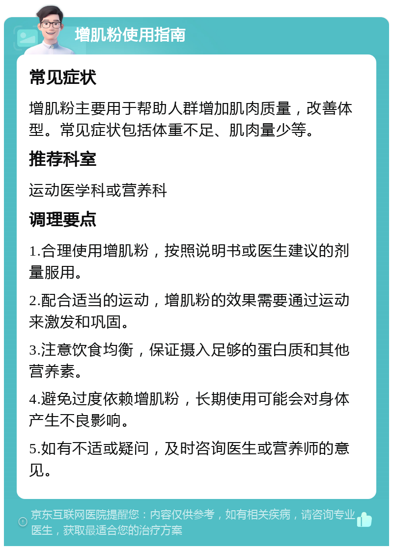 增肌粉使用指南 常见症状 增肌粉主要用于帮助人群增加肌肉质量，改善体型。常见症状包括体重不足、肌肉量少等。 推荐科室 运动医学科或营养科 调理要点 1.合理使用增肌粉，按照说明书或医生建议的剂量服用。 2.配合适当的运动，增肌粉的效果需要通过运动来激发和巩固。 3.注意饮食均衡，保证摄入足够的蛋白质和其他营养素。 4.避免过度依赖增肌粉，长期使用可能会对身体产生不良影响。 5.如有不适或疑问，及时咨询医生或营养师的意见。