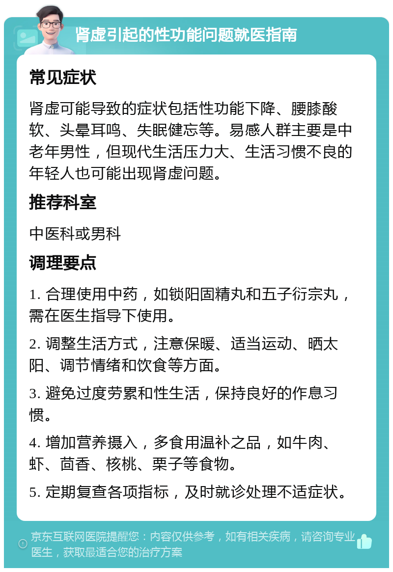 肾虚引起的性功能问题就医指南 常见症状 肾虚可能导致的症状包括性功能下降、腰膝酸软、头晕耳鸣、失眠健忘等。易感人群主要是中老年男性，但现代生活压力大、生活习惯不良的年轻人也可能出现肾虚问题。 推荐科室 中医科或男科 调理要点 1. 合理使用中药，如锁阳固精丸和五子衍宗丸，需在医生指导下使用。 2. 调整生活方式，注意保暖、适当运动、晒太阳、调节情绪和饮食等方面。 3. 避免过度劳累和性生活，保持良好的作息习惯。 4. 增加营养摄入，多食用温补之品，如牛肉、虾、茴香、核桃、栗子等食物。 5. 定期复查各项指标，及时就诊处理不适症状。