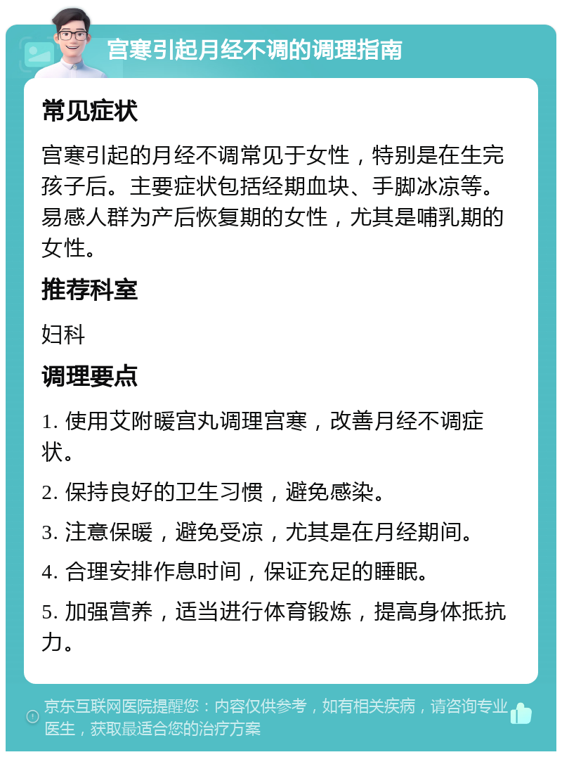 宫寒引起月经不调的调理指南 常见症状 宫寒引起的月经不调常见于女性，特别是在生完孩子后。主要症状包括经期血块、手脚冰凉等。易感人群为产后恢复期的女性，尤其是哺乳期的女性。 推荐科室 妇科 调理要点 1. 使用艾附暖宫丸调理宫寒，改善月经不调症状。 2. 保持良好的卫生习惯，避免感染。 3. 注意保暖，避免受凉，尤其是在月经期间。 4. 合理安排作息时间，保证充足的睡眠。 5. 加强营养，适当进行体育锻炼，提高身体抵抗力。