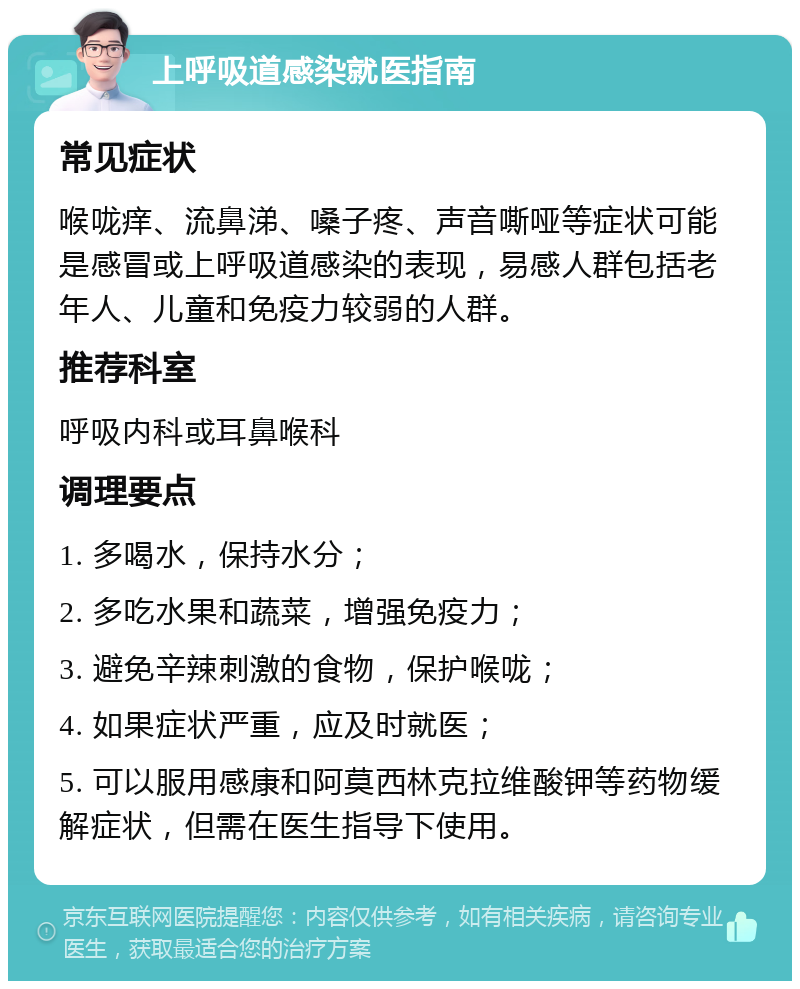 上呼吸道感染就医指南 常见症状 喉咙痒、流鼻涕、嗓子疼、声音嘶哑等症状可能是感冒或上呼吸道感染的表现，易感人群包括老年人、儿童和免疫力较弱的人群。 推荐科室 呼吸内科或耳鼻喉科 调理要点 1. 多喝水，保持水分； 2. 多吃水果和蔬菜，增强免疫力； 3. 避免辛辣刺激的食物，保护喉咙； 4. 如果症状严重，应及时就医； 5. 可以服用感康和阿莫西林克拉维酸钾等药物缓解症状，但需在医生指导下使用。