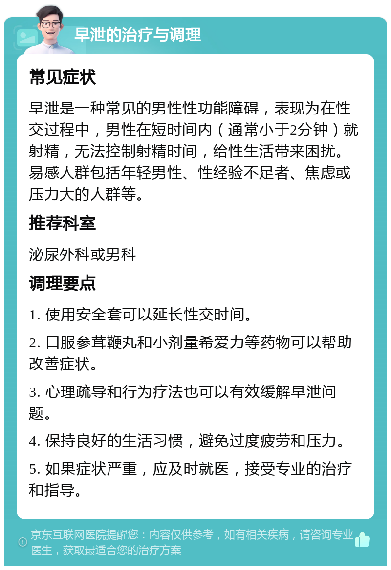 早泄的治疗与调理 常见症状 早泄是一种常见的男性性功能障碍，表现为在性交过程中，男性在短时间内（通常小于2分钟）就射精，无法控制射精时间，给性生活带来困扰。易感人群包括年轻男性、性经验不足者、焦虑或压力大的人群等。 推荐科室 泌尿外科或男科 调理要点 1. 使用安全套可以延长性交时间。 2. 口服参茸鞭丸和小剂量希爱力等药物可以帮助改善症状。 3. 心理疏导和行为疗法也可以有效缓解早泄问题。 4. 保持良好的生活习惯，避免过度疲劳和压力。 5. 如果症状严重，应及时就医，接受专业的治疗和指导。