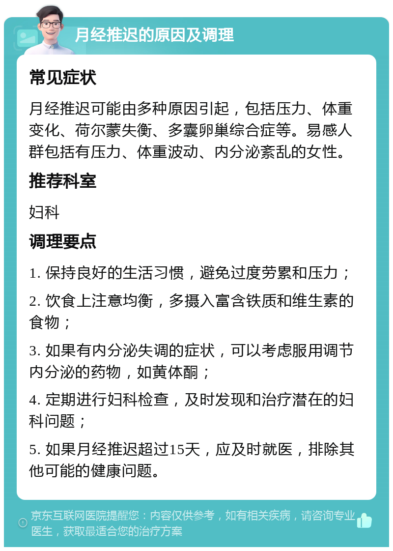 月经推迟的原因及调理 常见症状 月经推迟可能由多种原因引起，包括压力、体重变化、荷尔蒙失衡、多囊卵巢综合症等。易感人群包括有压力、体重波动、内分泌紊乱的女性。 推荐科室 妇科 调理要点 1. 保持良好的生活习惯，避免过度劳累和压力； 2. 饮食上注意均衡，多摄入富含铁质和维生素的食物； 3. 如果有内分泌失调的症状，可以考虑服用调节内分泌的药物，如黄体酮； 4. 定期进行妇科检查，及时发现和治疗潜在的妇科问题； 5. 如果月经推迟超过15天，应及时就医，排除其他可能的健康问题。