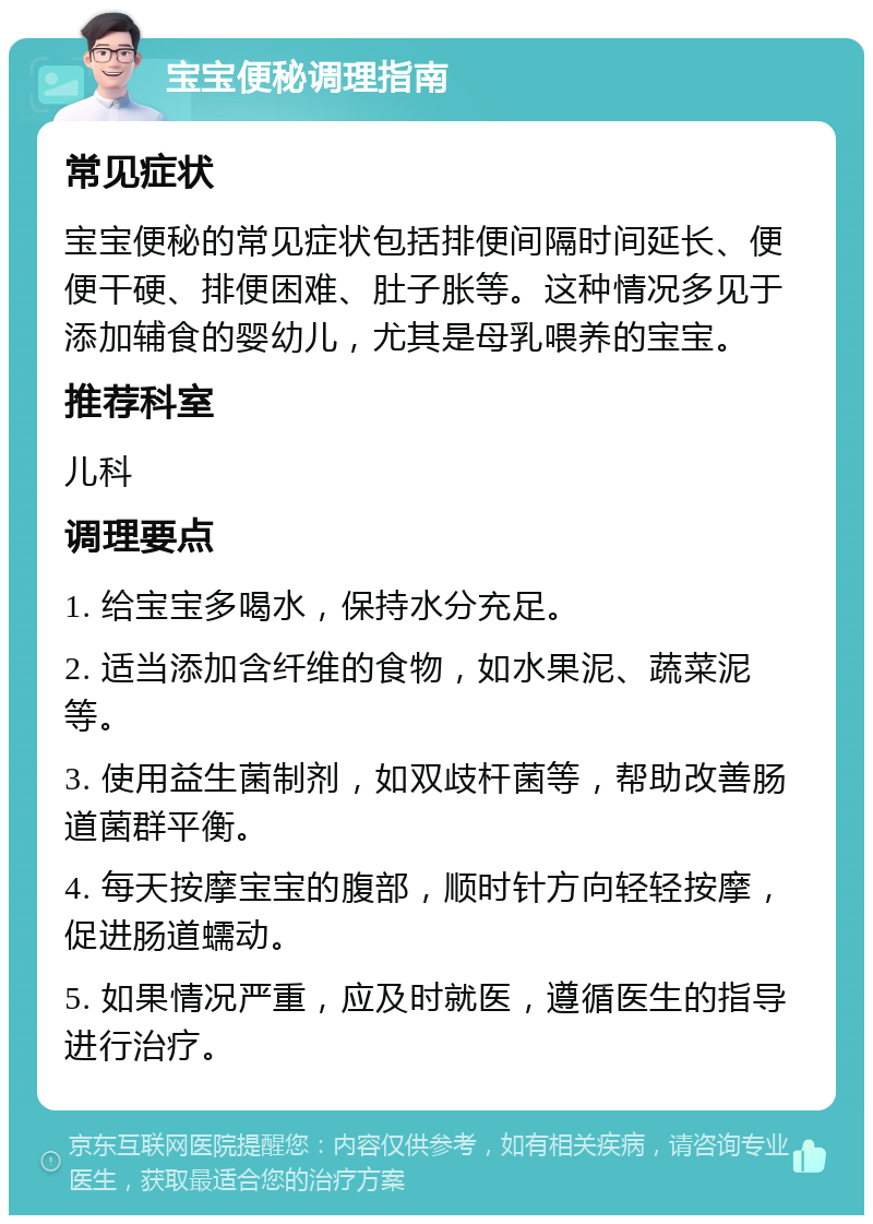 宝宝便秘调理指南 常见症状 宝宝便秘的常见症状包括排便间隔时间延长、便便干硬、排便困难、肚子胀等。这种情况多见于添加辅食的婴幼儿，尤其是母乳喂养的宝宝。 推荐科室 儿科 调理要点 1. 给宝宝多喝水，保持水分充足。 2. 适当添加含纤维的食物，如水果泥、蔬菜泥等。 3. 使用益生菌制剂，如双歧杆菌等，帮助改善肠道菌群平衡。 4. 每天按摩宝宝的腹部，顺时针方向轻轻按摩，促进肠道蠕动。 5. 如果情况严重，应及时就医，遵循医生的指导进行治疗。