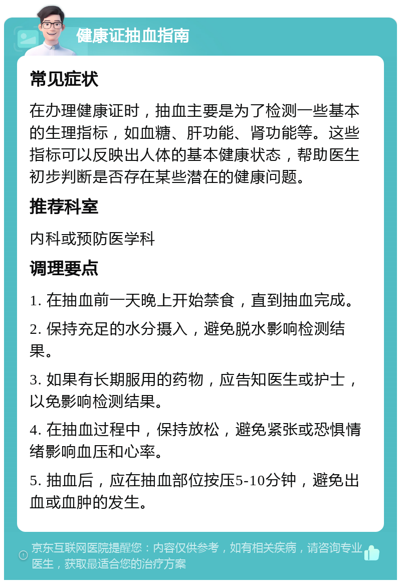 健康证抽血指南 常见症状 在办理健康证时，抽血主要是为了检测一些基本的生理指标，如血糖、肝功能、肾功能等。这些指标可以反映出人体的基本健康状态，帮助医生初步判断是否存在某些潜在的健康问题。 推荐科室 内科或预防医学科 调理要点 1. 在抽血前一天晚上开始禁食，直到抽血完成。 2. 保持充足的水分摄入，避免脱水影响检测结果。 3. 如果有长期服用的药物，应告知医生或护士，以免影响检测结果。 4. 在抽血过程中，保持放松，避免紧张或恐惧情绪影响血压和心率。 5. 抽血后，应在抽血部位按压5-10分钟，避免出血或血肿的发生。