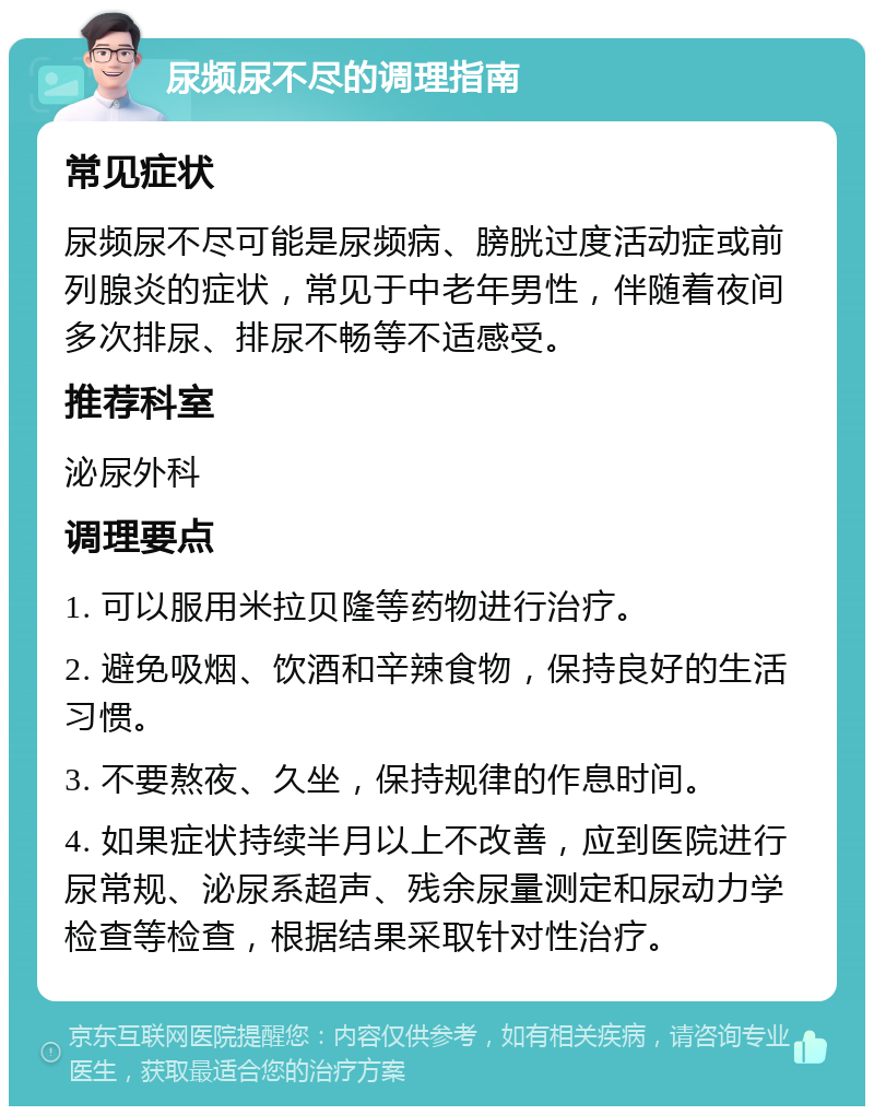 尿频尿不尽的调理指南 常见症状 尿频尿不尽可能是尿频病、膀胱过度活动症或前列腺炎的症状，常见于中老年男性，伴随着夜间多次排尿、排尿不畅等不适感受。 推荐科室 泌尿外科 调理要点 1. 可以服用米拉贝隆等药物进行治疗。 2. 避免吸烟、饮酒和辛辣食物，保持良好的生活习惯。 3. 不要熬夜、久坐，保持规律的作息时间。 4. 如果症状持续半月以上不改善，应到医院进行尿常规、泌尿系超声、残余尿量测定和尿动力学检查等检查，根据结果采取针对性治疗。