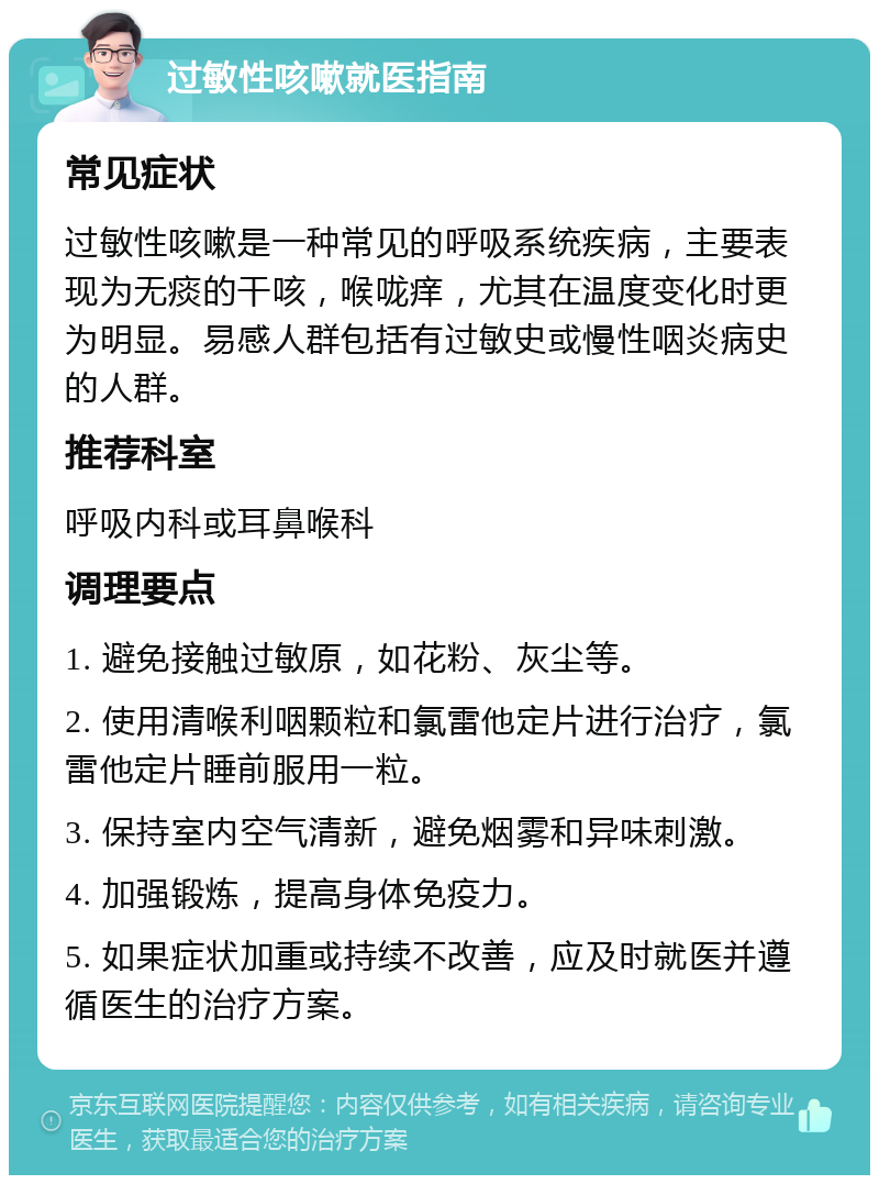 过敏性咳嗽就医指南 常见症状 过敏性咳嗽是一种常见的呼吸系统疾病，主要表现为无痰的干咳，喉咙痒，尤其在温度变化时更为明显。易感人群包括有过敏史或慢性咽炎病史的人群。 推荐科室 呼吸内科或耳鼻喉科 调理要点 1. 避免接触过敏原，如花粉、灰尘等。 2. 使用清喉利咽颗粒和氯雷他定片进行治疗，氯雷他定片睡前服用一粒。 3. 保持室内空气清新，避免烟雾和异味刺激。 4. 加强锻炼，提高身体免疫力。 5. 如果症状加重或持续不改善，应及时就医并遵循医生的治疗方案。