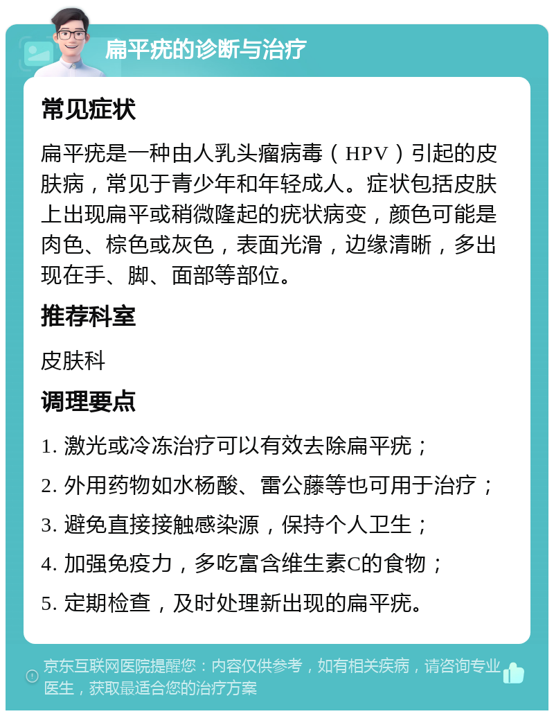 扁平疣的诊断与治疗 常见症状 扁平疣是一种由人乳头瘤病毒（HPV）引起的皮肤病，常见于青少年和年轻成人。症状包括皮肤上出现扁平或稍微隆起的疣状病变，颜色可能是肉色、棕色或灰色，表面光滑，边缘清晰，多出现在手、脚、面部等部位。 推荐科室 皮肤科 调理要点 1. 激光或冷冻治疗可以有效去除扁平疣； 2. 外用药物如水杨酸、雷公藤等也可用于治疗； 3. 避免直接接触感染源，保持个人卫生； 4. 加强免疫力，多吃富含维生素C的食物； 5. 定期检查，及时处理新出现的扁平疣。