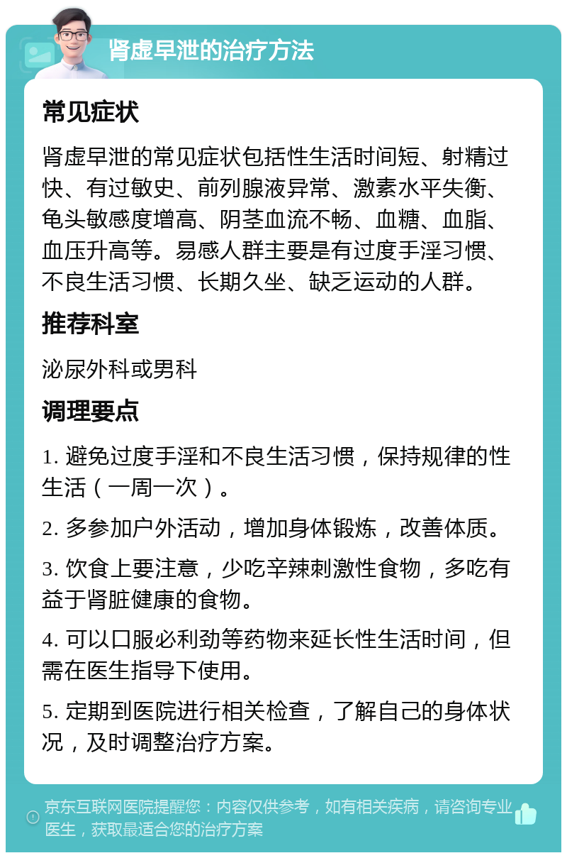 肾虚早泄的治疗方法 常见症状 肾虚早泄的常见症状包括性生活时间短、射精过快、有过敏史、前列腺液异常、激素水平失衡、龟头敏感度增高、阴茎血流不畅、血糖、血脂、血压升高等。易感人群主要是有过度手淫习惯、不良生活习惯、长期久坐、缺乏运动的人群。 推荐科室 泌尿外科或男科 调理要点 1. 避免过度手淫和不良生活习惯，保持规律的性生活（一周一次）。 2. 多参加户外活动，增加身体锻炼，改善体质。 3. 饮食上要注意，少吃辛辣刺激性食物，多吃有益于肾脏健康的食物。 4. 可以口服必利劲等药物来延长性生活时间，但需在医生指导下使用。 5. 定期到医院进行相关检查，了解自己的身体状况，及时调整治疗方案。