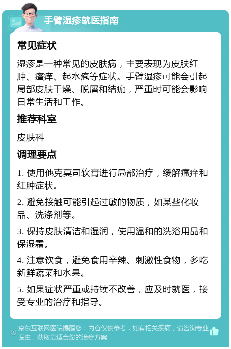 手臂湿疹就医指南 常见症状 湿疹是一种常见的皮肤病，主要表现为皮肤红肿、瘙痒、起水疱等症状。手臂湿疹可能会引起局部皮肤干燥、脱屑和结痂，严重时可能会影响日常生活和工作。 推荐科室 皮肤科 调理要点 1. 使用他克莫司软膏进行局部治疗，缓解瘙痒和红肿症状。 2. 避免接触可能引起过敏的物质，如某些化妆品、洗涤剂等。 3. 保持皮肤清洁和湿润，使用温和的洗浴用品和保湿霜。 4. 注意饮食，避免食用辛辣、刺激性食物，多吃新鲜蔬菜和水果。 5. 如果症状严重或持续不改善，应及时就医，接受专业的治疗和指导。