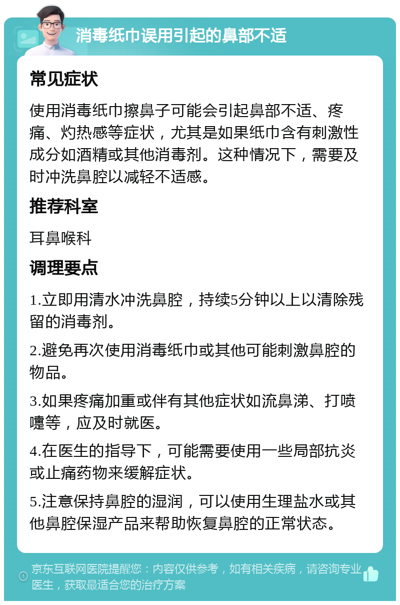 消毒纸巾误用引起的鼻部不适 常见症状 使用消毒纸巾擦鼻子可能会引起鼻部不适、疼痛、灼热感等症状，尤其是如果纸巾含有刺激性成分如酒精或其他消毒剂。这种情况下，需要及时冲洗鼻腔以减轻不适感。 推荐科室 耳鼻喉科 调理要点 1.立即用清水冲洗鼻腔，持续5分钟以上以清除残留的消毒剂。 2.避免再次使用消毒纸巾或其他可能刺激鼻腔的物品。 3.如果疼痛加重或伴有其他症状如流鼻涕、打喷嚏等，应及时就医。 4.在医生的指导下，可能需要使用一些局部抗炎或止痛药物来缓解症状。 5.注意保持鼻腔的湿润，可以使用生理盐水或其他鼻腔保湿产品来帮助恢复鼻腔的正常状态。