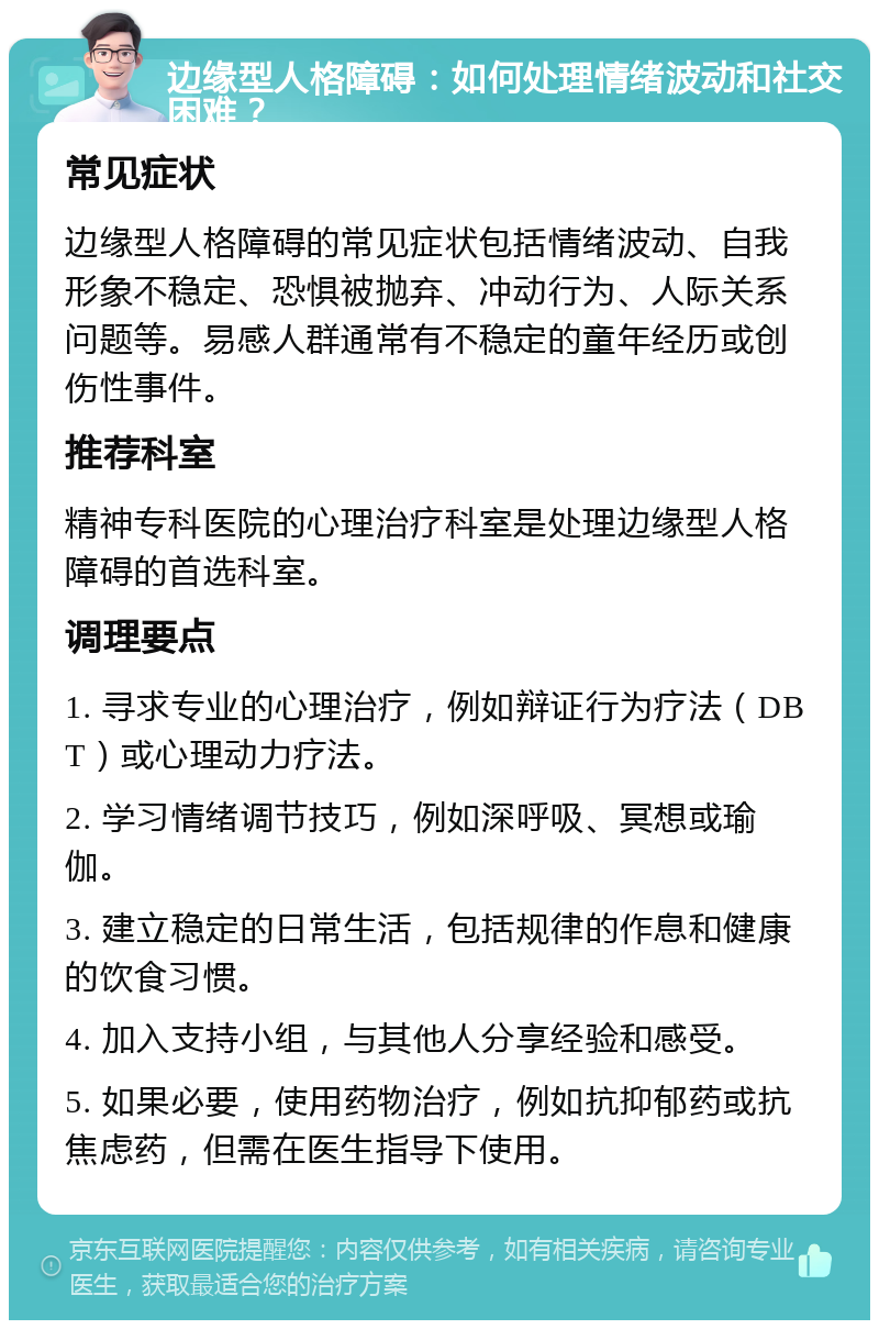 边缘型人格障碍：如何处理情绪波动和社交困难？ 常见症状 边缘型人格障碍的常见症状包括情绪波动、自我形象不稳定、恐惧被抛弃、冲动行为、人际关系问题等。易感人群通常有不稳定的童年经历或创伤性事件。 推荐科室 精神专科医院的心理治疗科室是处理边缘型人格障碍的首选科室。 调理要点 1. 寻求专业的心理治疗，例如辩证行为疗法（DBT）或心理动力疗法。 2. 学习情绪调节技巧，例如深呼吸、冥想或瑜伽。 3. 建立稳定的日常生活，包括规律的作息和健康的饮食习惯。 4. 加入支持小组，与其他人分享经验和感受。 5. 如果必要，使用药物治疗，例如抗抑郁药或抗焦虑药，但需在医生指导下使用。