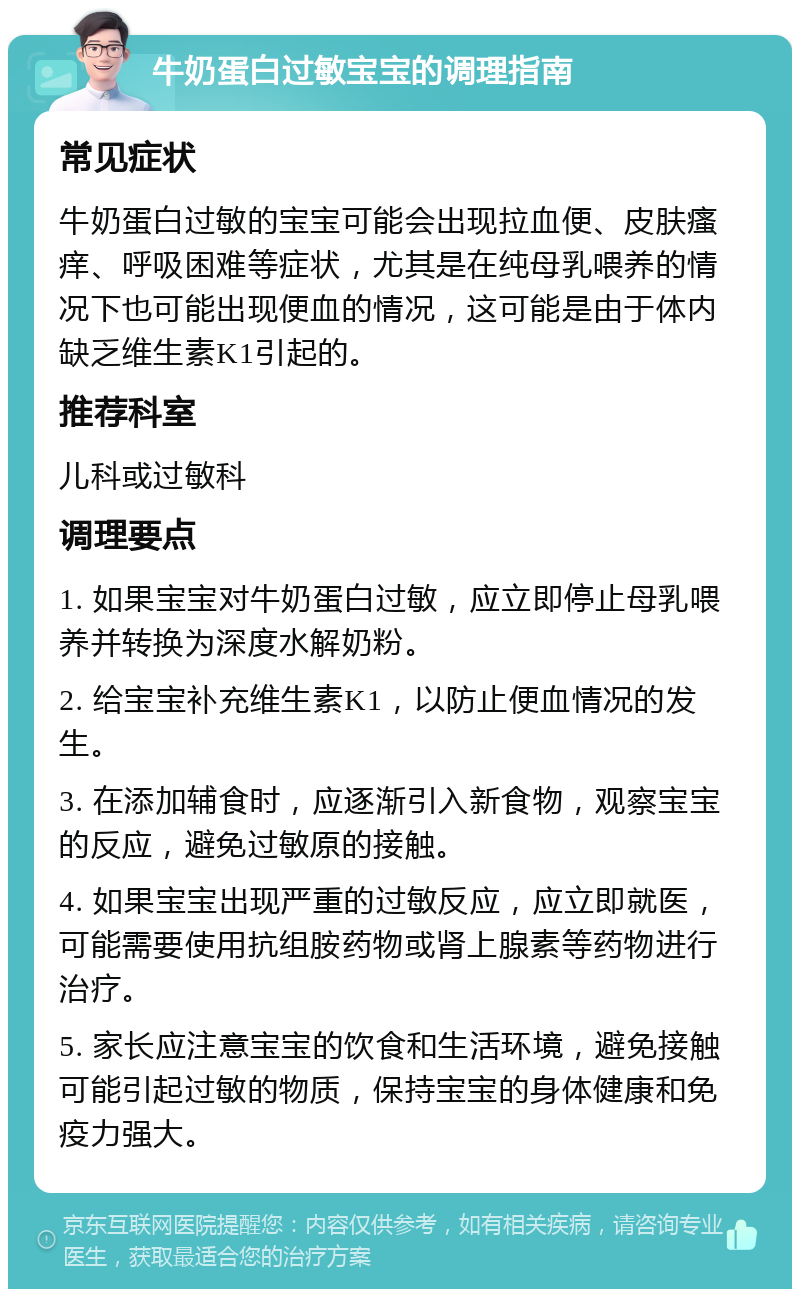 牛奶蛋白过敏宝宝的调理指南 常见症状 牛奶蛋白过敏的宝宝可能会出现拉血便、皮肤瘙痒、呼吸困难等症状，尤其是在纯母乳喂养的情况下也可能出现便血的情况，这可能是由于体内缺乏维生素K1引起的。 推荐科室 儿科或过敏科 调理要点 1. 如果宝宝对牛奶蛋白过敏，应立即停止母乳喂养并转换为深度水解奶粉。 2. 给宝宝补充维生素K1，以防止便血情况的发生。 3. 在添加辅食时，应逐渐引入新食物，观察宝宝的反应，避免过敏原的接触。 4. 如果宝宝出现严重的过敏反应，应立即就医，可能需要使用抗组胺药物或肾上腺素等药物进行治疗。 5. 家长应注意宝宝的饮食和生活环境，避免接触可能引起过敏的物质，保持宝宝的身体健康和免疫力强大。