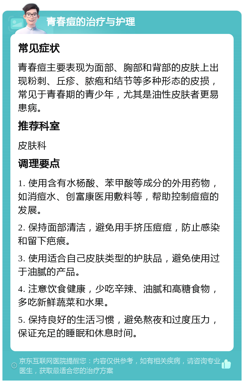 青春痘的治疗与护理 常见症状 青春痘主要表现为面部、胸部和背部的皮肤上出现粉刺、丘疹、脓疱和结节等多种形态的皮损，常见于青春期的青少年，尤其是油性皮肤者更易患病。 推荐科室 皮肤科 调理要点 1. 使用含有水杨酸、苯甲酸等成分的外用药物，如消痘水、创富康医用敷料等，帮助控制痘痘的发展。 2. 保持面部清洁，避免用手挤压痘痘，防止感染和留下疤痕。 3. 使用适合自己皮肤类型的护肤品，避免使用过于油腻的产品。 4. 注意饮食健康，少吃辛辣、油腻和高糖食物，多吃新鲜蔬菜和水果。 5. 保持良好的生活习惯，避免熬夜和过度压力，保证充足的睡眠和休息时间。