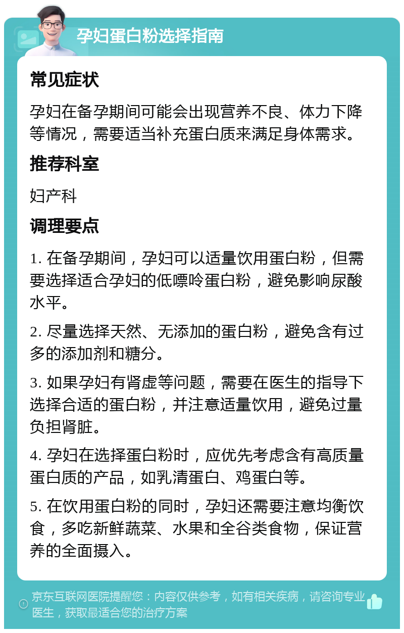 孕妇蛋白粉选择指南 常见症状 孕妇在备孕期间可能会出现营养不良、体力下降等情况，需要适当补充蛋白质来满足身体需求。 推荐科室 妇产科 调理要点 1. 在备孕期间，孕妇可以适量饮用蛋白粉，但需要选择适合孕妇的低嘌呤蛋白粉，避免影响尿酸水平。 2. 尽量选择天然、无添加的蛋白粉，避免含有过多的添加剂和糖分。 3. 如果孕妇有肾虚等问题，需要在医生的指导下选择合适的蛋白粉，并注意适量饮用，避免过量负担肾脏。 4. 孕妇在选择蛋白粉时，应优先考虑含有高质量蛋白质的产品，如乳清蛋白、鸡蛋白等。 5. 在饮用蛋白粉的同时，孕妇还需要注意均衡饮食，多吃新鲜蔬菜、水果和全谷类食物，保证营养的全面摄入。