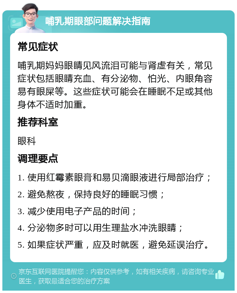 哺乳期眼部问题解决指南 常见症状 哺乳期妈妈眼睛见风流泪可能与肾虚有关，常见症状包括眼睛充血、有分泌物、怕光、内眼角容易有眼屎等。这些症状可能会在睡眠不足或其他身体不适时加重。 推荐科室 眼科 调理要点 1. 使用红霉素眼膏和易贝滴眼液进行局部治疗； 2. 避免熬夜，保持良好的睡眠习惯； 3. 减少使用电子产品的时间； 4. 分泌物多时可以用生理盐水冲洗眼睛； 5. 如果症状严重，应及时就医，避免延误治疗。