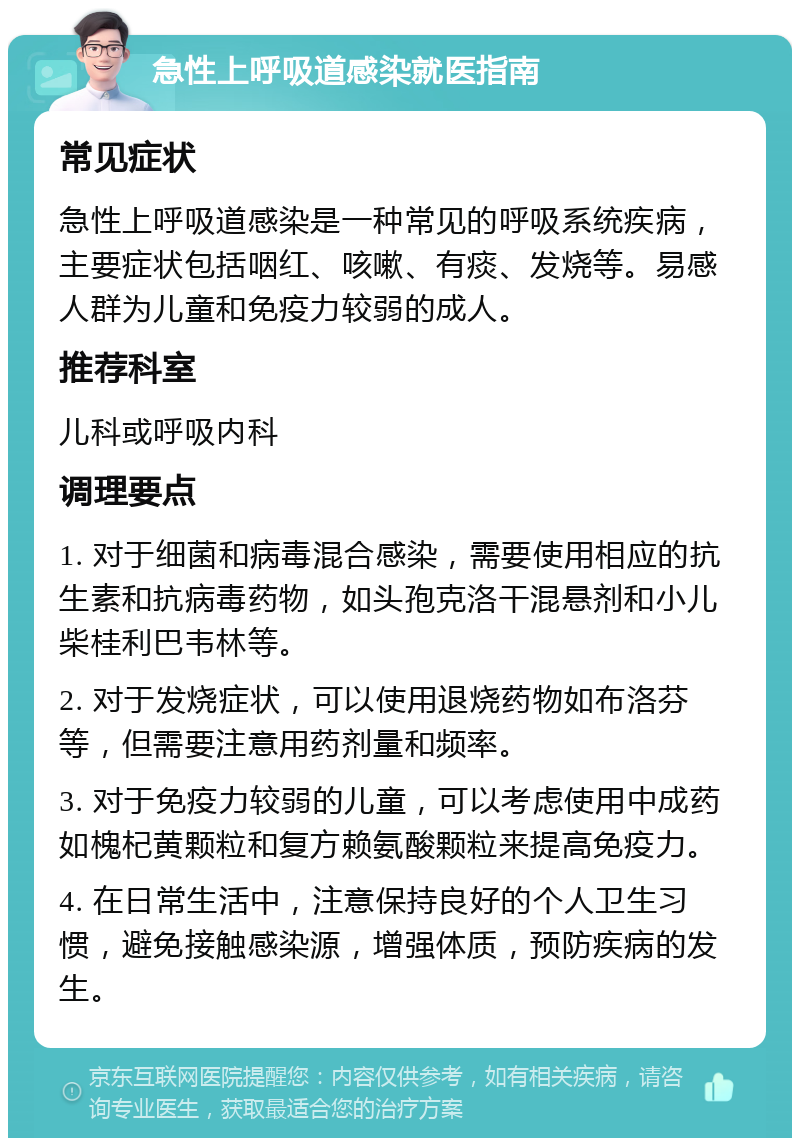 急性上呼吸道感染就医指南 常见症状 急性上呼吸道感染是一种常见的呼吸系统疾病，主要症状包括咽红、咳嗽、有痰、发烧等。易感人群为儿童和免疫力较弱的成人。 推荐科室 儿科或呼吸内科 调理要点 1. 对于细菌和病毒混合感染，需要使用相应的抗生素和抗病毒药物，如头孢克洛干混悬剂和小儿柴桂利巴韦林等。 2. 对于发烧症状，可以使用退烧药物如布洛芬等，但需要注意用药剂量和频率。 3. 对于免疫力较弱的儿童，可以考虑使用中成药如槐杞黄颗粒和复方赖氨酸颗粒来提高免疫力。 4. 在日常生活中，注意保持良好的个人卫生习惯，避免接触感染源，增强体质，预防疾病的发生。