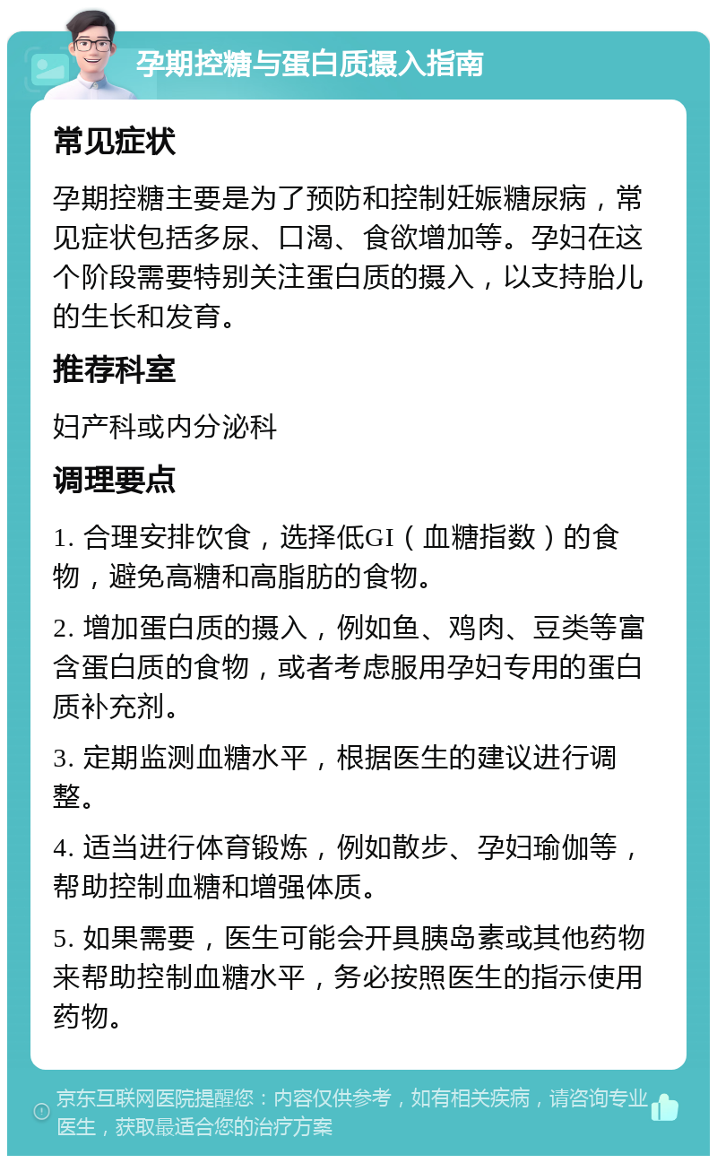 孕期控糖与蛋白质摄入指南 常见症状 孕期控糖主要是为了预防和控制妊娠糖尿病，常见症状包括多尿、口渴、食欲增加等。孕妇在这个阶段需要特别关注蛋白质的摄入，以支持胎儿的生长和发育。 推荐科室 妇产科或内分泌科 调理要点 1. 合理安排饮食，选择低GI（血糖指数）的食物，避免高糖和高脂肪的食物。 2. 增加蛋白质的摄入，例如鱼、鸡肉、豆类等富含蛋白质的食物，或者考虑服用孕妇专用的蛋白质补充剂。 3. 定期监测血糖水平，根据医生的建议进行调整。 4. 适当进行体育锻炼，例如散步、孕妇瑜伽等，帮助控制血糖和增强体质。 5. 如果需要，医生可能会开具胰岛素或其他药物来帮助控制血糖水平，务必按照医生的指示使用药物。