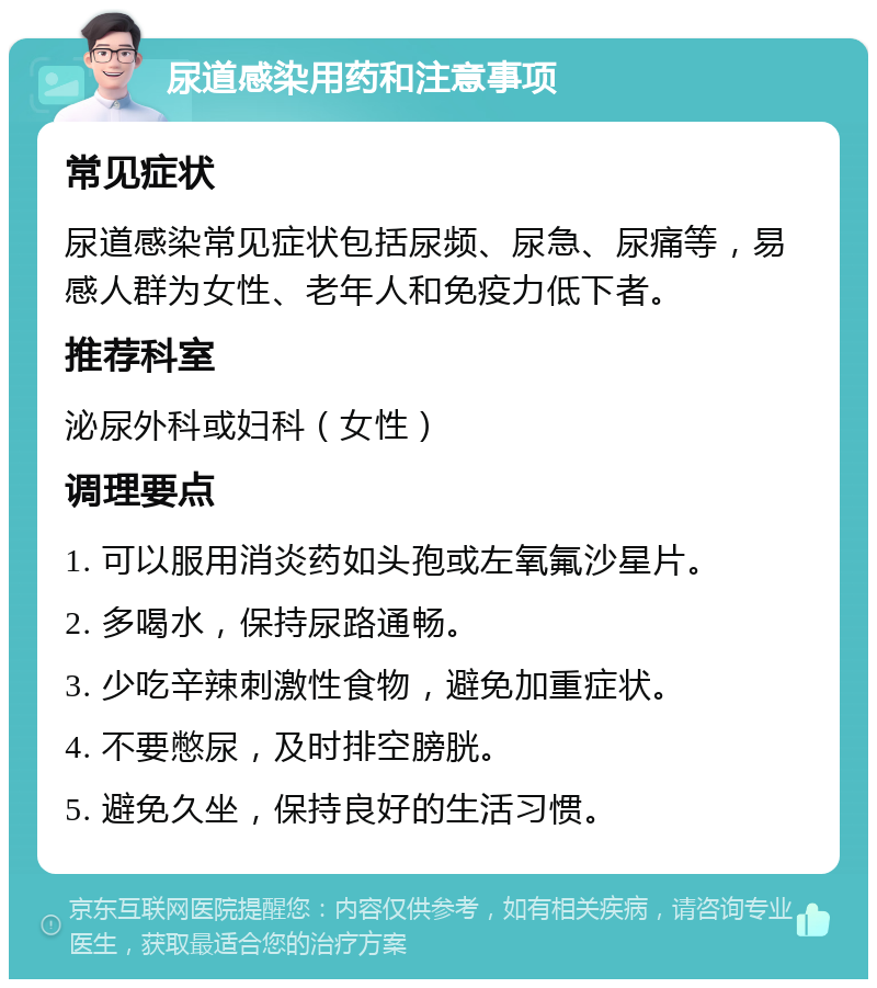 尿道感染用药和注意事项 常见症状 尿道感染常见症状包括尿频、尿急、尿痛等，易感人群为女性、老年人和免疫力低下者。 推荐科室 泌尿外科或妇科（女性） 调理要点 1. 可以服用消炎药如头孢或左氧氟沙星片。 2. 多喝水，保持尿路通畅。 3. 少吃辛辣刺激性食物，避免加重症状。 4. 不要憋尿，及时排空膀胱。 5. 避免久坐，保持良好的生活习惯。