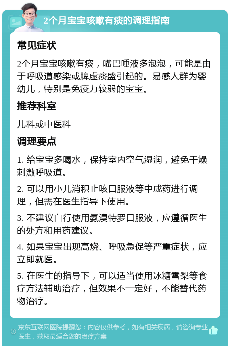 2个月宝宝咳嗽有痰的调理指南 常见症状 2个月宝宝咳嗽有痰，嘴巴唾液多泡泡，可能是由于呼吸道感染或脾虚痰盛引起的。易感人群为婴幼儿，特别是免疫力较弱的宝宝。 推荐科室 儿科或中医科 调理要点 1. 给宝宝多喝水，保持室内空气湿润，避免干燥刺激呼吸道。 2. 可以用小儿消积止咳口服液等中成药进行调理，但需在医生指导下使用。 3. 不建议自行使用氨溴特罗口服液，应遵循医生的处方和用药建议。 4. 如果宝宝出现高烧、呼吸急促等严重症状，应立即就医。 5. 在医生的指导下，可以适当使用冰糖雪梨等食疗方法辅助治疗，但效果不一定好，不能替代药物治疗。