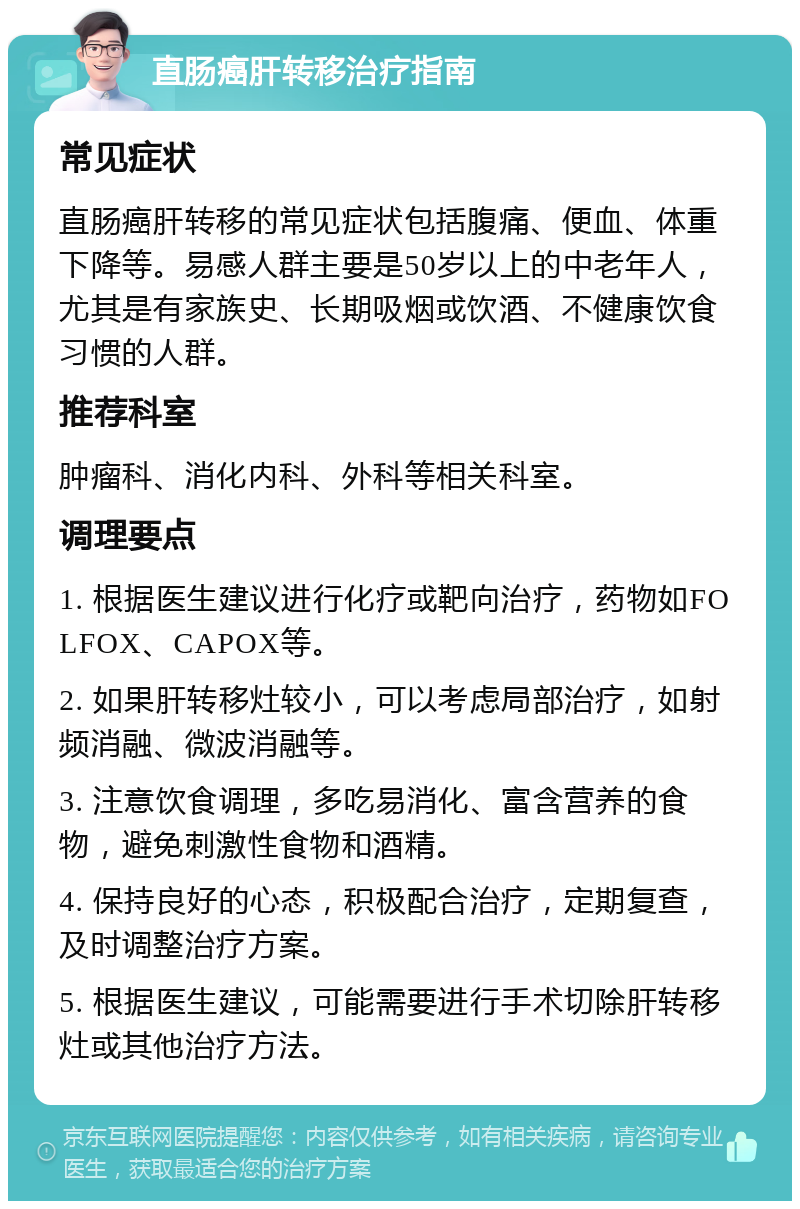 直肠癌肝转移治疗指南 常见症状 直肠癌肝转移的常见症状包括腹痛、便血、体重下降等。易感人群主要是50岁以上的中老年人，尤其是有家族史、长期吸烟或饮酒、不健康饮食习惯的人群。 推荐科室 肿瘤科、消化内科、外科等相关科室。 调理要点 1. 根据医生建议进行化疗或靶向治疗，药物如FOLFOX、CAPOX等。 2. 如果肝转移灶较小，可以考虑局部治疗，如射频消融、微波消融等。 3. 注意饮食调理，多吃易消化、富含营养的食物，避免刺激性食物和酒精。 4. 保持良好的心态，积极配合治疗，定期复查，及时调整治疗方案。 5. 根据医生建议，可能需要进行手术切除肝转移灶或其他治疗方法。