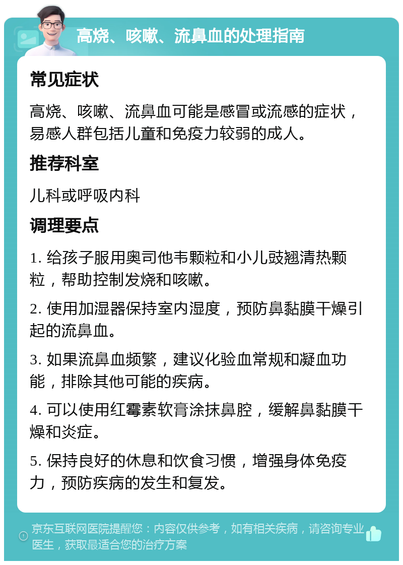 高烧、咳嗽、流鼻血的处理指南 常见症状 高烧、咳嗽、流鼻血可能是感冒或流感的症状，易感人群包括儿童和免疫力较弱的成人。 推荐科室 儿科或呼吸内科 调理要点 1. 给孩子服用奥司他韦颗粒和小儿豉翘清热颗粒，帮助控制发烧和咳嗽。 2. 使用加湿器保持室内湿度，预防鼻黏膜干燥引起的流鼻血。 3. 如果流鼻血频繁，建议化验血常规和凝血功能，排除其他可能的疾病。 4. 可以使用红霉素软膏涂抹鼻腔，缓解鼻黏膜干燥和炎症。 5. 保持良好的休息和饮食习惯，增强身体免疫力，预防疾病的发生和复发。