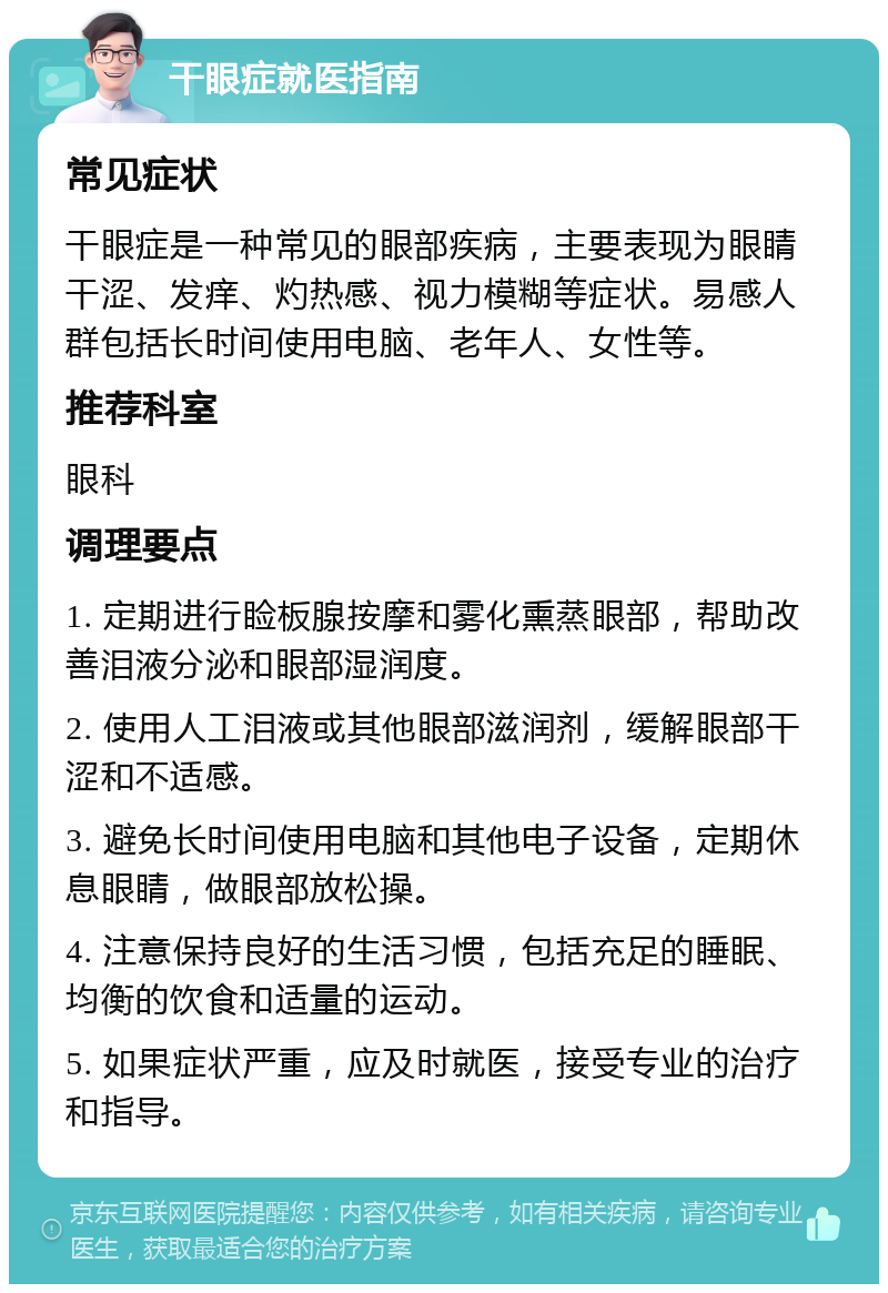 干眼症就医指南 常见症状 干眼症是一种常见的眼部疾病，主要表现为眼睛干涩、发痒、灼热感、视力模糊等症状。易感人群包括长时间使用电脑、老年人、女性等。 推荐科室 眼科 调理要点 1. 定期进行睑板腺按摩和雾化熏蒸眼部，帮助改善泪液分泌和眼部湿润度。 2. 使用人工泪液或其他眼部滋润剂，缓解眼部干涩和不适感。 3. 避免长时间使用电脑和其他电子设备，定期休息眼睛，做眼部放松操。 4. 注意保持良好的生活习惯，包括充足的睡眠、均衡的饮食和适量的运动。 5. 如果症状严重，应及时就医，接受专业的治疗和指导。