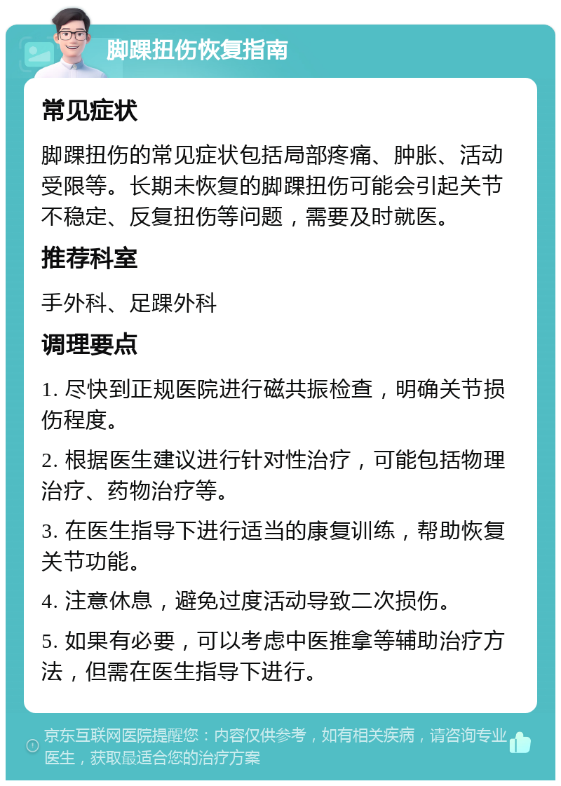 脚踝扭伤恢复指南 常见症状 脚踝扭伤的常见症状包括局部疼痛、肿胀、活动受限等。长期未恢复的脚踝扭伤可能会引起关节不稳定、反复扭伤等问题，需要及时就医。 推荐科室 手外科、足踝外科 调理要点 1. 尽快到正规医院进行磁共振检查，明确关节损伤程度。 2. 根据医生建议进行针对性治疗，可能包括物理治疗、药物治疗等。 3. 在医生指导下进行适当的康复训练，帮助恢复关节功能。 4. 注意休息，避免过度活动导致二次损伤。 5. 如果有必要，可以考虑中医推拿等辅助治疗方法，但需在医生指导下进行。