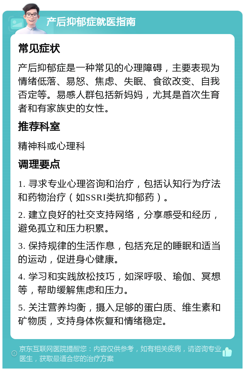 产后抑郁症就医指南 常见症状 产后抑郁症是一种常见的心理障碍，主要表现为情绪低落、易怒、焦虑、失眠、食欲改变、自我否定等。易感人群包括新妈妈，尤其是首次生育者和有家族史的女性。 推荐科室 精神科或心理科 调理要点 1. 寻求专业心理咨询和治疗，包括认知行为疗法和药物治疗（如SSRI类抗抑郁药）。 2. 建立良好的社交支持网络，分享感受和经历，避免孤立和压力积累。 3. 保持规律的生活作息，包括充足的睡眠和适当的运动，促进身心健康。 4. 学习和实践放松技巧，如深呼吸、瑜伽、冥想等，帮助缓解焦虑和压力。 5. 关注营养均衡，摄入足够的蛋白质、维生素和矿物质，支持身体恢复和情绪稳定。